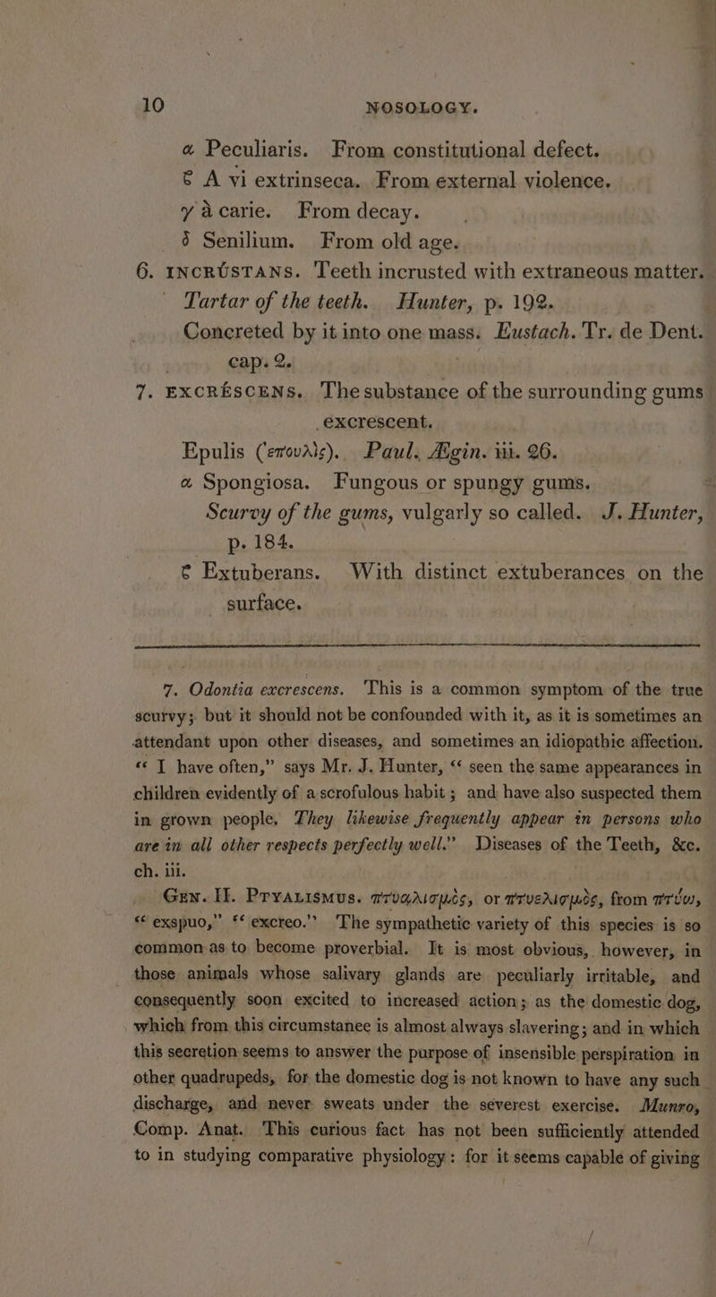 « Peculiaris. From constitutional defect. ¢ A vi extrinseca. From external violence. yacarie. From decay. _ ¢@ Senilium. From old age. 6. IncRUsTANS. Teeth incrusted with extraneous matter. Tartar of the teeth. Hunter, p. 192. cap. 2. _excrescent. Epulis (evovais), Paul. Adgin. i. 26. « Spongiosa. Fungous or spungy gums. Scurvy of the gums, vulgarly so called. J. Hunter, p. 184. ¢ Extuberans. With distinct extuberances on the surface. 7. Odontia excrescens. ‘This is a common symptom of the true scurvy; but it should not be confounded with it, as it is sometimes an attendant upon other diseases, and sometimes an idiopathic affection. « T have often,” says Mr. J. Hunter, ‘‘ seen the same appearances in children evidently of a scrofulous habit ; and have also suspected them in grown people, They likewise frequently appear tn persons who are in all other respects perfectly well.” Diseases of the Teeth, &amp;c. ch. ill. Gen. IE. Pryarismus. aruqricpcs, or rrveaig ds, from rrtw, ‘* exspuo,” ‘* excreo.’’ The sympathetic variety of this species is so common as to become proverbial. It is most obvious, however, in those animals whose salivary glands are peculiarly irritable, and consequently soon excited to increased action p as the domestic dog, which from this circumstanee is almost always slavering; and in which this secretion seems to answer the purpose of insensible perspiration in discharge, and never sweats under the severest exercise. Munro, Comp. Anat. This curious fact has not been sufficiently attended to in studying comparative physiology: for it seems capable of giving