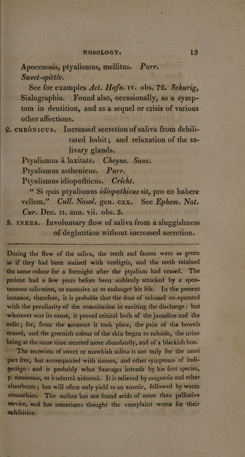 Apocenosis, ptyalismus, mellitus. . Parr. Sweet-spittle. See for examples Act. Hafn. 1v. obs. 72. Schurig, Sialographia. Found also, occasionally, as a symp- tom in dentition, and as a sequel or crisis of various other affections. hie. 2. curénicus. Increased secretion of saliva from debili- tated habit; and relaxation of the sa- livary glands. ; Ptyalismus a laxitate. Cheyne. Sauv. Ptyalismus asthenicus. Parr. Ptyalismus idiopathicus. Cricht. “ Si quis ptyalismus idiopathicus sit, pro eo habere vellem.” Cull. Nosol. gen. cxx. See Ephem. Nat. _ Cur. Dec. 11. ann. vil. obs. 5. 8. NERS. Involuntary flow of saliva from a sluggishness of deglutition without increased secretion. During the flow of the saliva, the teeth and fauces were as green as if they had been stained with verdigris, and the teeth retained the same colour for a fortnight after the ptyalism had ceased. The patient had a few years before been suddenly attacked by a spon- taneous salivation, so excessive as to endanger his life. In the present instance, therefore, it is probable that the dose of calomel co-operated with the peculiarity of the constitution in exciting the discharge: but whatever was its cause, it proved eritical both of the jaundice and the colic; for, from the moment it took place, the pain of the bowels ceased, and the greenish colour of the skin began to subside, the urine being at the same time seereted more abundantly, and of a blackish hue. The secretion of sweet or mawkish saliva is not only for the most _-ipart free, but accompanied with nausea, and other symptoms of indi- gestign : and is probably what Sauvages intends by his first species, P- Nauseosus, or Asaburra nidorosd. Itis relieved by magnesia and other absorbents ; but will often only yield to an emetic, followed by warm stomachics. The author has not found acids of more than palliative service, and has sometimes thought the complaint worse for their exhibition.