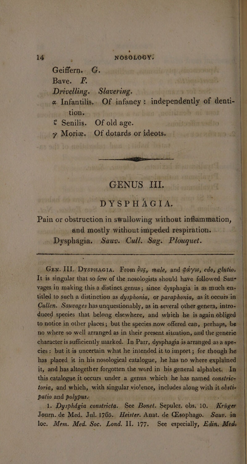 Geiffern.. G. Bave. Ff. . Drivelling. Slavering. » yot cet | « Infantilis.. Of infancy: independently of denti- ‘tion. : € Senilis. Of old age. y Morie. Of dotards or ideots. DYSPHAGIA. Gen. ILL. DyspHacia. From Sus, male, and dayw, edo, glutio. It is singular that so few of the nosologists should have followed Sau- vages in making this.a distinct genus; since dysphagia is as much en: titled to such a distinction as dysphonia, or paraphonia, as it occurs in Cullen. Sauvages has unquestionably, as in several other genera, intro- — duced species that belong elsewhere, and which he is again obliged to notice in other places; but the species now offered can, perhaps, ‘be “no where so well arranged as in their present situation, and the generie character is sufficiently marked. In Parr, dysphagia is arranged .as a spe- cies: but itis uncertain what he intended. it to import; for though he has placed it in his nosological catalogue, he has no where explained this catalogue it occurs under a genus which he has named constric- foria, and which, with singular violence, includes shied « with it obstt-— patio and polypus. it: re ype 1. Dysphdgia constricta. See Bonet. Sepulcr. obs. 10. Sil Journ. de Med. Jul..1765. Heister. Anat. de Gisophago. Sauv. in loc. Mem. Med. Soc. Lond. Il. 177. See especially, Edin. Meds 5