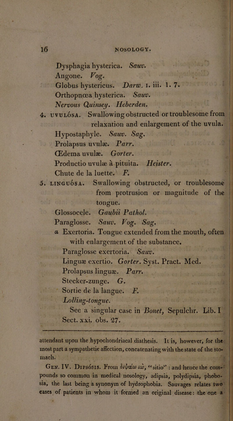 Angone. Vog. | Globus hystericus. Darw. 1. ili. 1. 7. Orthopncea hysterica. Sauv. Nervous Quinsey.. Heberden. | 4. UvULOsA. Swallowing obstructed or troublesome from _ relaxation and enlargement of the uvula. _ Hypostaphyle. Sauv. Sag. | Prolapsus uvule. Parr. (Edema uvule. Gorter. Productio uvule a-pituita. Heister. Chute de la luette. F. | i LINGUOSA. Swallowing obstructed, or troublesome from protrusion or magnitude of the | tongue. | Glossocele. Gaubii Pathol. Paraglosse. Sauv. Vog. Sag. a@ Exertoria. Tongue extended from the mouth, often with enlargement of the substance. __ Paraglosse exertoria. Sauv. Lingue exertio. Gorter. Syst. Pract. Med. Prolapsus lingue. Parr. | i | Stecker-zunge. G. mart | ' Sortie de la langue. FL ; | me (| Lolling-tongue. } aa | a See a singular case in Boned, Sepulchr. Lib. bi ‘Sect. xxi, obs, 27. Dysphagia hysterica. Sauv. es : i *, . : 3 attendant upon the hypochondriacal diathesis. It is, however, for the: | most part 4 sympathietie affection, Rotirh nae with the state of the sto- | mach. . | 2. oll “| l; Gey. IV. Pines: From dba iw, “sitio” : and lot di ‘comes pounds so common in medical nosology, adipsia, polydipsia, phobo- sia, the last being a synonym of hydrophobia. Sauvages’ relates two . eases of patients in whom it formed an original disease: the one a |