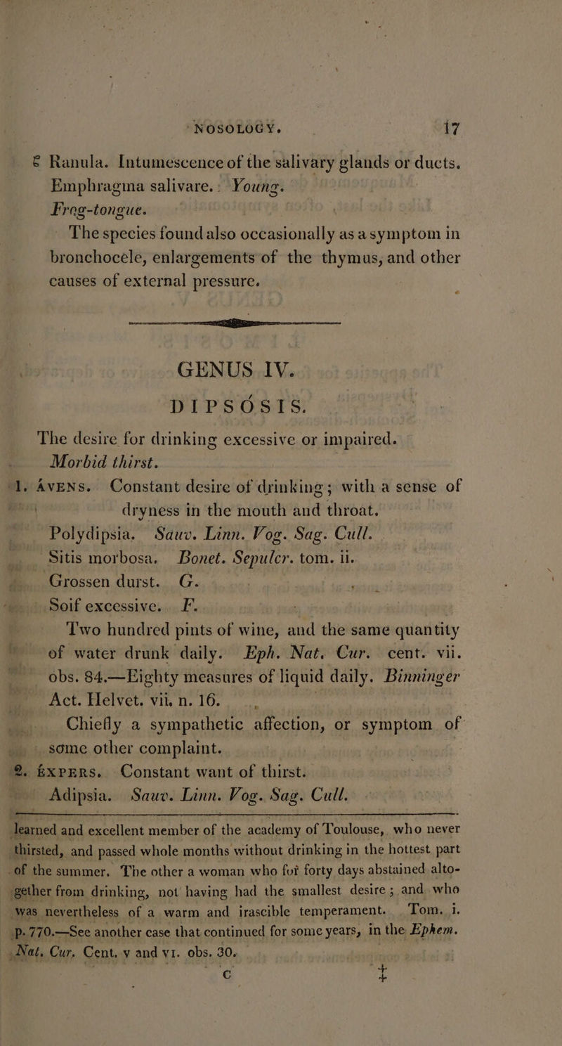 € Ranula. Intumescence of the salivary glands or ducts. Emphragma salivare.: Young. Frog-tongue. | The species found also occasionally as a symptom in bronchocele, enlargements of the thymus, and other causes of external pressure. sarees ecm GENUS IV. DIPSOSIS. The desire for drinking excessive or impaired. Morbid thirst. ‘1. AvENs. Constant desire of drinking; with a sense of | dryness in the mouth and throat. Polydipsia. Sauv. Linn. Vog. Sag. Cull. Sitis morbosa. Bonet. Sepulcr. tom. ii. _ Grossen durst. G. : Soif excessive. F. ‘l'wo hundred pints of wine, and the same quantity of water drunk daily. Eph. Nat. Cur. cent. vii. obs. 84.—Highty measures of liquid daily. Binninger Act. Helvet. vit, n. 16. Chiefly a sympathetic affection, or symptom of some other complaint. 2. EXPERS.. Constant want of thirst. Adipsia. Sauv. Linn. Vog. Sag. Cull. earned and excellent member of he academy of Toulouse, who never thirsted, and passed whole months without drinking in the hottest, part of the summer. The other a woman who fur forty days abstained alto- gether from drinking, not having had the smallest desire ; and who was nevertheless of a warm and _ irascible temperament, Tom. 1. p. 770. —See another case that continued for some years, in \ the Ephem. Nat. Cur, Cent. v and v1. obs. 30. Cc ip