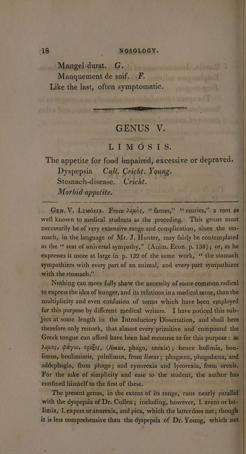 ‘Mangel-durst. G. Manquement de sof. F. Like the last, often symptomatic. LIMOS IS. The appetite for food impaired, excessive or depraved. Dyspepsia Cull. Cricht. Young. Stomach-disease. \ Cricht. | Morbid appetite. 9? Gen. V. Limésis. From Aimss, “ fames,” ‘ esuries, well known to medical students as the preceding. This genus must necessarily be of very extensive range and complication, ‘since the sto- mach, in the language of Mr. J. Hunter, may fairly be contemplated as the ‘ seat of universal sympathy,” (Anim. Econ. p. 138); or, as he expresses it more at large in p. 132 of the same work, ‘‘ the stomach sympathizes with every part of an animal, and every part sympathizes with the stomach.” Nothing can more fully show the gesiagita: of some common radical multiplicity and even confusion of terms which have been employed therefore only remark, that almost every primitive and compound the Ayes, Payw, ooekis, (limus, phago, orexis); hence bulimia, bou- ‘limus, boulimiasis, palulimus, from limus; phagena, phagedena, and addephagia, from phago; and cynorexia and lycorexia, from orexis. confined himself to the first of these. with the dyspepsia of Dr. Cullen ; including, however, 1. avens or bu- limia, 1. expers or anorexia, and pica, which the latterdoes not; though = * i ii ical