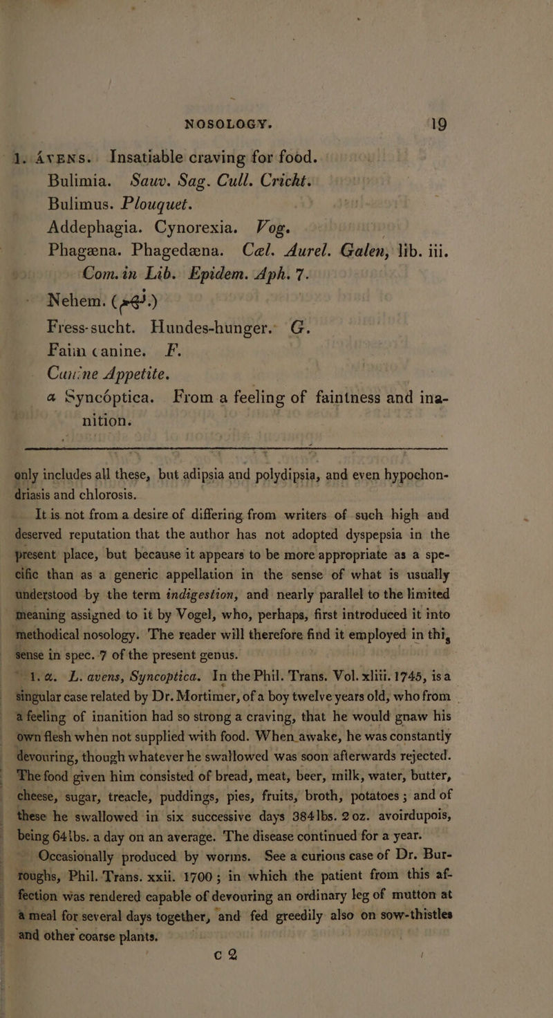 1. Avens. Insatiable craving for food. Bulimia. Sauv. Sag. Cull. Cricht. Bulimus. Plouquet. Addephagia. Cynorexia. Vog. Phagena. Phagedena. Cel. Aurel. Galen, lib. iii. Com.in Lib. Epidem. Aph. 7. Nehem. (@@.) Fress-sucht. Hundes-hunger. G. Fain canine. F. Canine Appetite. a Syncoptica. Froma feeling of faintness and ina- nition. | only includes all these, but adipsia and polydipsia, and even hypochon- driasis and chlorosis. It is. not from a desire of differing from writers of such high and deserved reputation that the author has not adopted dyspepsia in the present place, but because it appears to be more appropriate as a spe- cific than as a generic appellation in the sense of what is usually understood by the term indigestion, and nearly parallel to the limited _ Meaning assigned to it by Vogel, who, perhaps, first introduced it into methodical nosology. The reader will therefore find it employed in thi, Hise in spec. 7 of the present genus. “1a. L. avens, Syncoptica. In the Phil. Trans. Vol. xlii. 1745, isa singular case related by Dr. Mortimer, of a boy twelve years old, who from | afeeling of inanition had so strong a craving, that he would gnaw his i own flesh when not supplied with food. When awake, he was constantly devouring, though whatever he swallowed was soon afterwards rejected. The food given him consisted of bread, meat, beer, milk, water, butter, ti cheese, sugar, treacle, puddings, pies, fruits, broth, potatoes ; and of these he swallowed in six successive days 384 Ibs. 20z. avoirdupois, being 64 \bs. a day on an average. ‘The disease continued for a year. Occasionally produced by worms. See a curions case of Dr. Bur- toughs, Phil. Trans. xxii. 1700; in which the patient from this af- fection was rendered capable of devouring an ordinary leg of mutton at &amp; meal for several days together, ‘and fed greedily also on sow-thistles and other coarse plants. cQ