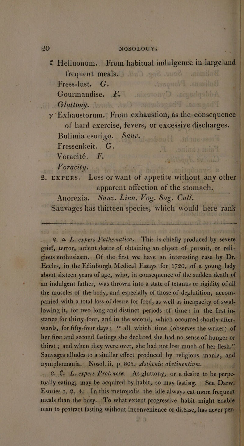 | | 4 is Oo NOSOLOGY. © Helluonum.. From habitual indulgence in-large and frequent meals. | | | Fress-lust. G. Gourmandise. £. ) wvigalqabbh Hl Gluttony. - | jawesit | | | ) i y Exhaustorum.” From exhaustion, as the consequence of hard exercise, fevers, or excessive discharges. Fressenkeit. G. Voracite. I’. | ete Voracity. pis ; | 2. EXPERS. Loss or want of appetite without any other i apparent affection of the stomach. , | Bulimia esurigo. Sauv. . | Anorexia. Sauv. Linn. Vog. Sag. Cull. Sauvages has thirteen species, Wilton would here rank 2. a L.expers Pathematica. ‘This is chiefly produced by severe grief, terror, ardent desire of obtaining an object of pursuit, or reli- | gious enthusiasm. Of the first. we have an interesting case by Dr. Kecles, in the Edinburgh Medical Essays for 1720, of a young lady about’sixteen years of age, who, in consequence of the sudden death of an indulgent father, was thrown into a state of tetanus or rigidity of all — the muscles of the body, and especially of those of deglutition, accom- |— panied with a total loss of desire for food, as well as incapacity of swal- lowing it, for two long and distinct periods of time: in the first ine) stance for thirty-four, and in the second, which occurred shortly after- wards, for fifty-four days; ‘‘ all which time (observes the writer) of — her first and second fastings she declared she had no sense of hunger or thirst ; and when they were over, she had not lost much of her flesh.” Sauyages alludes to a similar effect produced by religious mania, and — nymphomania. Nosol, ii, p, 805+ Asthenia abstinentium. ode 2. Et ile -eapers Protracta, As gluttony, or a desire to be perpe- tually eating, may be acquired by habit, so may fasting. See Darw. ‘| Esuries 1, 2. 4. In this metropolis the idle always eat more frequent meals than. the busy. To what extent progressive habit might enable | man to protract fasting without inconvenience or disease, has never petay