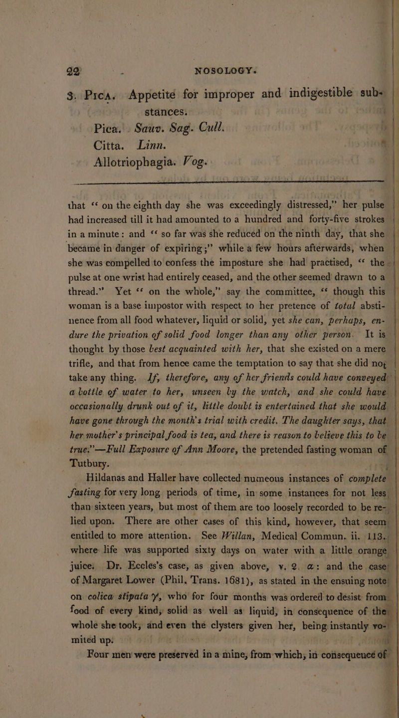 | | ' 3. Pica. Appetite for improper and indigestible sub+ stances. Pied: Sauv. Sag. Cull. Citta. Linn. al Allotriophagia. Vog. that ‘* on the eighth day she was exceedingly distressed,” her. pulse had increased till it had amounted to a hundred and forty-five strokes | in a minute: and ‘ so far was she reduced on the ninth day, that she became in danger of expiring ;” while a few hours afterwards, when — she was compelled to confess the imposture she had practised, “‘ the | pulse at one wrist had entirely ceased, and the other seemed drawn to a thread.” Yet ‘* on the whole,” say the committee, ‘‘ though this woman is a base impostor with respect to her pretence of ¢otal absti- nence from all food whatever, liquid or solid, yet she can, perhaps, en- dure the privation of solid food longer than any other person. It is thought by those best acquainted with her, that she existed on a mere | trifle, and that from hence came the temptation to say that she did nog — take any thing. If, therefore, any of her friends could have conveyed a bottle of water to her, unseen by the watch, and she could have occasionally drunk out of it, little doubt is entertained that she would have gone through the month's trial with credit, The daughter says, that her mother’s principal food is tea, and there is reason to believe this to be true.’ —Full Exposure of Ann Moore, the pretended fasting woman of — . Tutbury. =f Hildanas and Haller have collected numeous instances of complete fasting for very long periods of time, in some instances for not less than sixteen years, hak most of them are too loosely reeorded to be re- lied upon. There are other cases of this kind, however, that seem entitled to more attention. See Willan, Medical Commun. ii. 113.9 | where life was supported sixty days on water with a little orange — juice. Dr. Eccles’s case, as given above, v, 2. @: and the case’ of Margaret Lower (Phil, Trans. 1681), as stated in the ensuing note on. colica stipata Y, who for four months was ordered to desist from food of every Kind, solid as well as liquid, in consequence of the | whole she took, dnd even the clysters given her, being instantly vo- miteéd up: 0g | Four men were preserved in a mine, from-which, in consequence of -