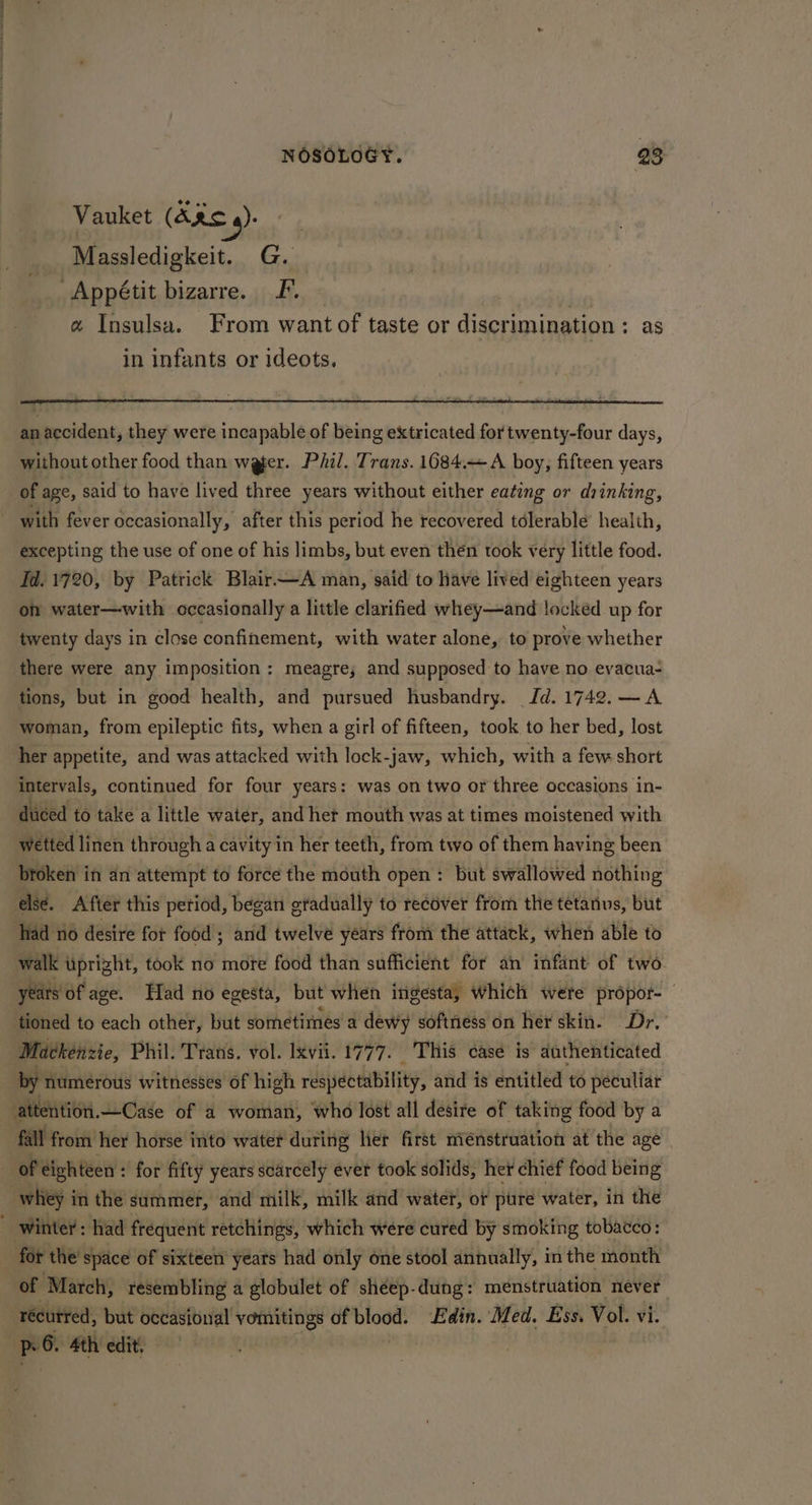 Vauket (AR 4): Massledigkeit. G. Appétit bizarre. F. « Insulsa. From want of taste or discrimination : as in infants or ideots. an accident, they were incapable of being extricated for twenty-four days, without other food than weer. Phil. Trans. 1684. <A boy, fifteen years of age, said to have lived three years without either eating or drinking, with fever occasionally, after this period he recovered tdlerable health, excepting the use of one of his limbs, but even then took very little food. Fd. 1720, by Patrick Blair—A man, said to have lived eighteen years of water—with occasionally a little clarified whey—and locked up for twenty days in close confinement, with water alone, to prove whether there were any imposition: meagre; and supposed to have no evacua- tions, but in good health, and pursued husbandry. Jd. 1742. —A woman, from epileptic fits, when a girl of fifteen, took to her bed, lost her appetite, and was attacked with lock-jaw, which, with a few short intervals, continued for four years: was on two or three occasions in- diced to take a little water, and het mouth was at times moistened with wetted linen through a cavity in her teeth, from two of them having been broken in an attempt to force the mouth open: but swallowed nothing else. After this petiod, began gradually to recover from the tetanus, but had no desire fot food’; and twelve years from the attack, when able to walk uprizht, took no mote food than sufficient for an infant of two. years of age. Had no egesta, but when ingesta, which were propor-— tioned to each other, but sometimes’ a dewy softness on her skin. Dr. Mackenzie, Phil. Trans. vol. Ixvii. 1777. This case is authenticated by numerous witnesses of high resiectability, and is entitled to peculiar attention.—Case of a woman, who lost all desire of taking food by a “fall from her horse into watet during ler first menstruation at the age of dighteen : for fifty years scarcely ever took solids, het chief food being -whiey in the summer, and milk, milk and water, ot pure water, in the ~ winter: had frequent retchings, which were cured by smoking tobacco: for the’ space of sixteen years had only one stool annually, in the month of “March, resembling a globulet of shéep-dung: menstruation 2 gab recurred, but occasional vomitings of sta Edin. Med. Ess. Vol. vi. pr. 4th edit.