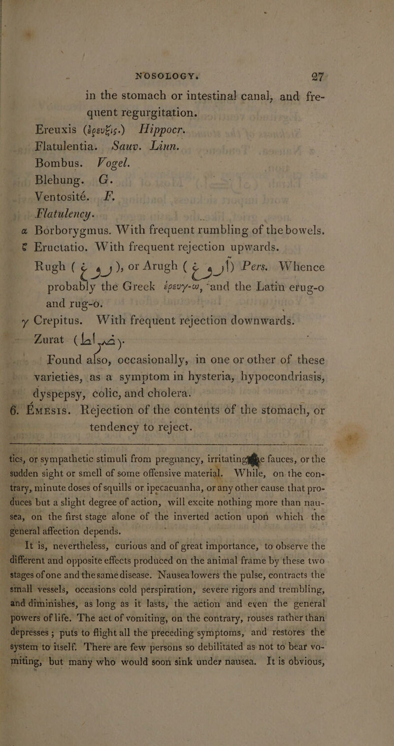 ey NOSOLOGY. Q7 in the stomach or intestinal canal, and fre- quent regurgitation. Ereuxis (éovfis.) Hippocr. Flatulentia. Sauv. Linn. Bombus. Vogel. Blehung. G. Ventosité. Lf. Flatulency. a Borborygmus. With frequent rumbling of the bowels. &amp; Eructatio. With frequent rejection upwards. Rugh ( oe ), or Arugh (¢ aN Pers. Whence probably the Greek <épevy-w, “and the Latin erug-o and rug-o. | y Crepitus. With frequent rejection downwards. Zurat (Lal Found also, occasionally, in one or other of these varieties, as a symptom in hysteria, hypocondriasis, dyspepsy, colic, and cholera. 6. Emesrs. Rejection of the contents of the stomach, or : tendency to reject. tics, or sympathetic stimuli from pregnancy, irritatingy§ge fauces, or the trary, minute doses of squills or ipecacuanha, or any other cause that pro- sea, on the first stage alone of the inverted action upon which . the “It is, nevertheless, curious and of great importance, to observe the small vessels, occasions cold perspiration, severe rigors and trembling, powers of life. The act of vomiting, on the contrary, rouses rather than miting, but many who would soon sink under nausea. It is obvious,