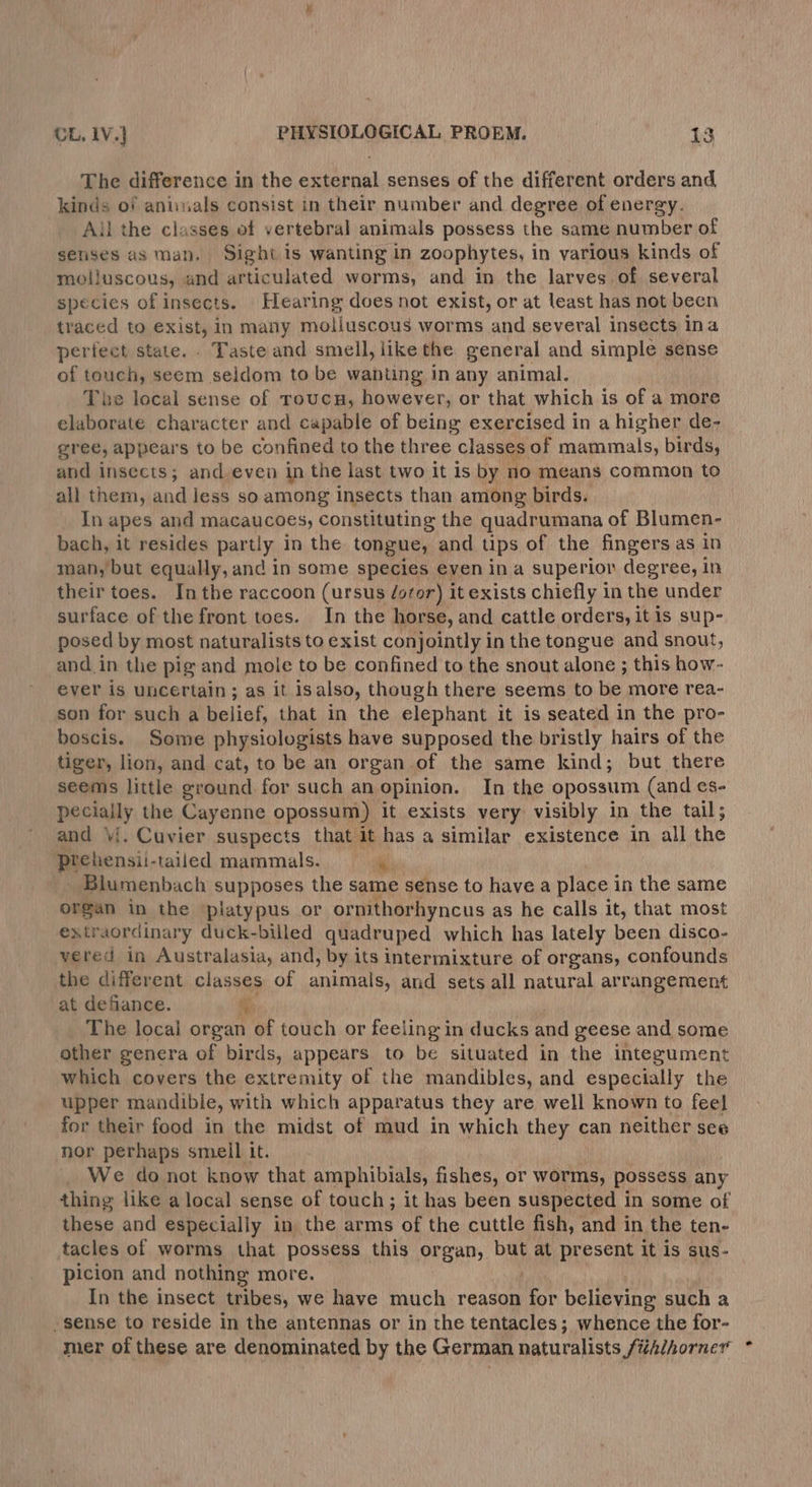 The difference in the external senses of the different orders and kinds of aniuals consist in their number and degree of energy. Ail the classes of vertebral animals possess the same number of senses as man, Sight is wanting in zoophytes, in various kinds of molluscous, and articulated worms, and in the larves of several species of insects. Hearing does not exist, or at least has not been traced to exist, in many moliuscous worms and several insects ina periect state. Taste and smell, like the general and simple sense of touch, seem seldom to be wanting in any animal. The local sense of roucu, however, or that which is of a more elaborate character and capable of being exercised in a higher de- gree, appears to be confined to the three classes of mammals, birds, and insects; and,even in the last two it is by no means common to all them, and Jess so among insects than among birds. In apes and macaucoes, constituting the quadrumana of Blumen- bach, it resides parity, in the tongue, and tips of the fingers as in man, but equally, and in some species even ina superior degree, in their toes. Inthe raccoon (ursus /oror) it exists chiefly in the under surface of the front toes. In the horse, and cattle orders, itis sup- posed by most naturalists to exist conjointly in the tongue and snout, and in the pig and mole to be confined to the snout alone ; this how- ever is uncertain ; as it isalso, though there seems to be more rea- son for such a belief, that in the elephant it is seated in the pro- boscis. Some physiologists have supposed the bristly hairs of the tiger, lion, and cat, to be an organ of the same kind; but there seems little ground for such an opinion. In the opossum (and es- pecially the Cayenne opossum) it exists very visibly in the tail; and ‘i. Cuvier suspects that it has a similar existence in all the prchensii- tailed mammals. * Blumenbach supposes the same sense to have a place 1 in the same organ in the platypus or ornithorhyncus as he calls it, that most extraordinary duck-billed quadruped which has lately been disco- vered in Australasia, and, by its intermixture of organs, confounds the different classes of anaeld) and sets all natural arrangement at defiance. oy The local organ of touch or feeling in ducks and geese and some other genera of birds, appears to be situated in the intezument which covers the extremity of the mandibles, and especially the upper mandible, with which apparatus they are well known to feel for their food in the midst of mud in which they can neither see nor perhaps smell it. We do not know that amphibials, fishes, or worms, possess any thing like a local sense of touch; it has been suspected in some of these and especially in the arms of the cuttle fish, and in the ten- tacles of worms that possess this organ, but at present it is sus- picion and nothing more. In the insect tribes, we have much reason fot believing such a -sense to reside in the antennas or in the tentacles; whence the for- mer of these are denominated by the German naturalists Sfithihorner *