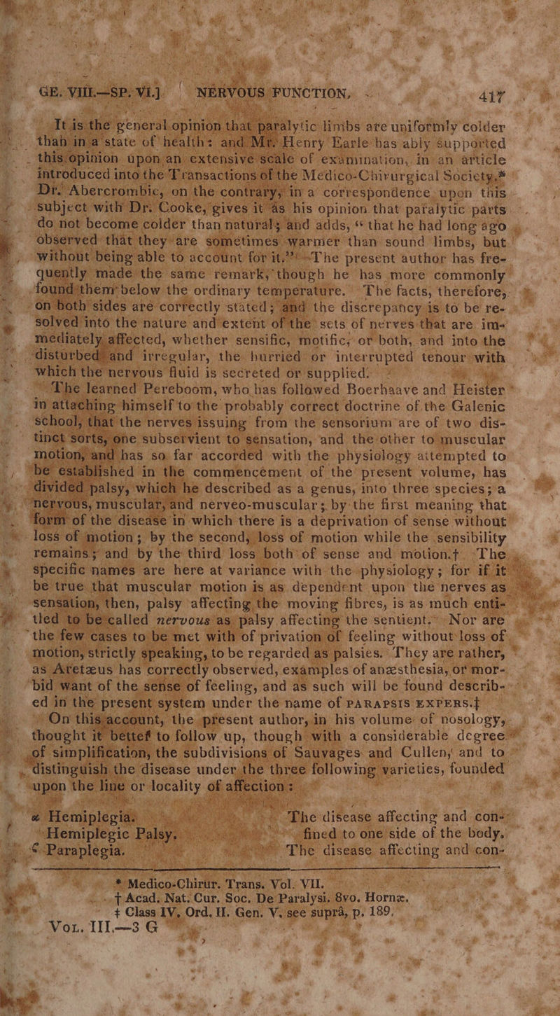 re \ ~ % hie Mine Ituis. the penerdh opinion hae paralytic linibs are uniformly colder introduced into the Transactions of the Medico-Chirurgical Society,* Dr. ‘Abercrombie, on the contrary,” in a correspondence | upon this: subject with Dr. Cooke, gives it 4s his opinion that patalytic parts without being able to account for it.’ ~The present author has fre- quently made the same remark, though he has more commonly solved into the nature and’extent of the’ sets of nerves that are im- mediately affected, whether sensific, motific, or both, and into the which the neryous fluid is secreted or supplied. ~ The learned Pereboom, who has follawed Boerhaave eat ruiates in attaching himself to the probably correct doctrine of the Galenic school, that the nerves issuing from the sensorium are of two dis- tinct: sorts, | one subservient to sensation, and the other to muscular motion, and has so. far accorded with the physiology attempted to ‘be established in the commencement of the present volume, has divided ‘palsy, which he described as a genus, into three species;a See tase ut) and nerveo-muscular ;. by the first meaning that form of the disease in which there is a deprivation of sense without loss of motion; by the second, loss of motion while the sensibility remains; and by the third loss both of sense and motion.t+ or” specific names are here at variance with the physiology; for if it” tled to be called nervous as palsy affecting the sentient. Nor are “the few cases to be met with of privation of feeling without loss of as Aretzus has correctly observed, examples of anzsthesia, or mor- edi in the present system under the name of PARAPSIS EXPERS.} On this account, the present author, in his volume of nosology, thought it bette to follow up, though with a considerable degree * _of simplification, the subdivisions of Sauyages and Cullen, and to. .. distinguish the disease under the three following pricy, founded | spep the line or ne GF affection : ei. 8 | ; eR UR »Hemiplegic Palsy. ; a ag meg’ +\efimedsto one side of the bude? &amp; eu IES: fo ae - The disease affecting and con- * Medico- Chirur. ‘Trans. Vol. VU. ..t Acad. Nat. Cur. Soc. De Paralysi. 8vo. fore + Class lV, Ord. it, Gen. he see ap de: P, 189, Or. TL—3 G ie