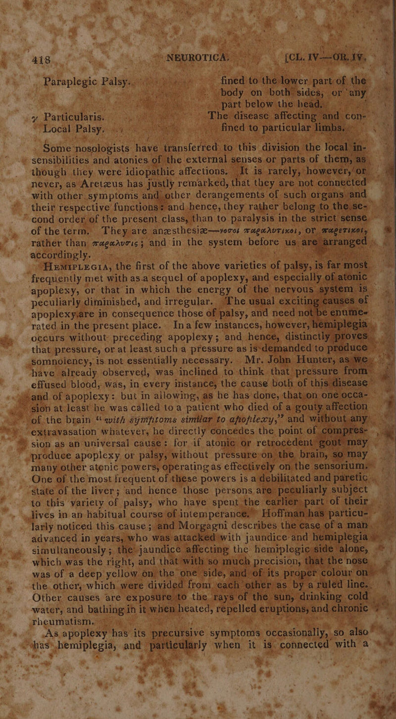“as. Be. ty “ NeyRoTicA, é _ [ch von, 1, a pyonelegic Palsy. sek ae * ete to he, eaen part, of is aoe “body on both sides, or “any, i part below the heads’ eS Ge The disease affecting ‘and | con- 9 Perens. fined to particular: ec RS ‘Local Palsy: nm Satie eek a hive easeten to this ‘division ‘the Jocal in- | psenebinnee and atonies. of | the external senses or parts of them, as, though they. were idiopathic affections. It is. rarely,’ -however,{or - never, as Aretzus has justly remarked, that they are not connected &gt; with other. symptoms and other derangements of such organs % and * theit respective functions + and hence, they rather belong to. the.se- “cond order of the present. class, than to paralysis in the strict sense of the term. They are anzesthesize—vooos WAgLAVTIHOL , or. wager inal, rather than saeaaveis 7 and: in the. system before us; are rrange accordingly. eile bea Baal iy ik “HEMIPLEGIA, the nee of the above varieties of ay ye is ; far most. frequently met with as.a sequel of apoplexy, and especially. ope en. apoplexy, or that in which the energy of the nervous syst peculiarly diminished, and irregular. The usual exciting cause apoplexyare. in Consequence those of palsy, and need not! mn 1 rated, in the present place. Ina few instances, however, ne in occurs without preceding apoplexy; and hence, distinctl y that pressure, or at least sucha pressure as is‘demanded to prodt ‘ Win, ig aan y td -somnoiency, 1s. not essentially necessary. Mr. John ase s We. ge have already observed, was. inclined to: think. that. pressure from i: ee effused blood,..was, in every instance: the cause both of this disease ~ og and of apoplexy: but in allowing, as he has‘done, that.on one occa-_ i ~~ sion at least he was called toa patient who died of a gouty. affection. ~~ of the brain “with syniftoms similar to apoplexy,” and without Lany : 4 sCraeavasation. hate yeny he directly concedes the point, of compres S- ¥ Fido apeplees or pale without pressure: on. ; the. biaity a may “many other atonic powers, operating as effectively on the sensorium.” we i One of the most frequent of these powers isa debilitated and paretic .. “state of the liver; and hence those persons are: peculiarly subject to this variety oF palsy, who have spent. the earlier part: ‘of their , dives in an habitual course of intemperance. » Hoffman. has” particu- Ps . larly noticed this cause ;. and. Morgagni describes. the case. of: aman. : advanced in years, who was attacked with jaundice and pa ie simultaneously 5, the: jaundice affecting the hemiplegic side alone, © ~ © which was the right, and that with $0 much precision, t at the nose, J was of a deep yellow on the one side, and of its proper colour on { the. other, which. were divided from, eacl other: as. by a rule ed at ag ei. Other causes are exposure to the rays” of the’ ‘sun, drinking cold . water, and ho tings! in it ulnen prateds repelled age eabta and chronic rheumatism. ae &lt;2 : As apoplexy’ hae its precursive symptoms occasionally, so also” iy cae pemUuple sis and Peeseey when it is. connected with a 4% a &gt; : a « a * a kong, Sm 4,