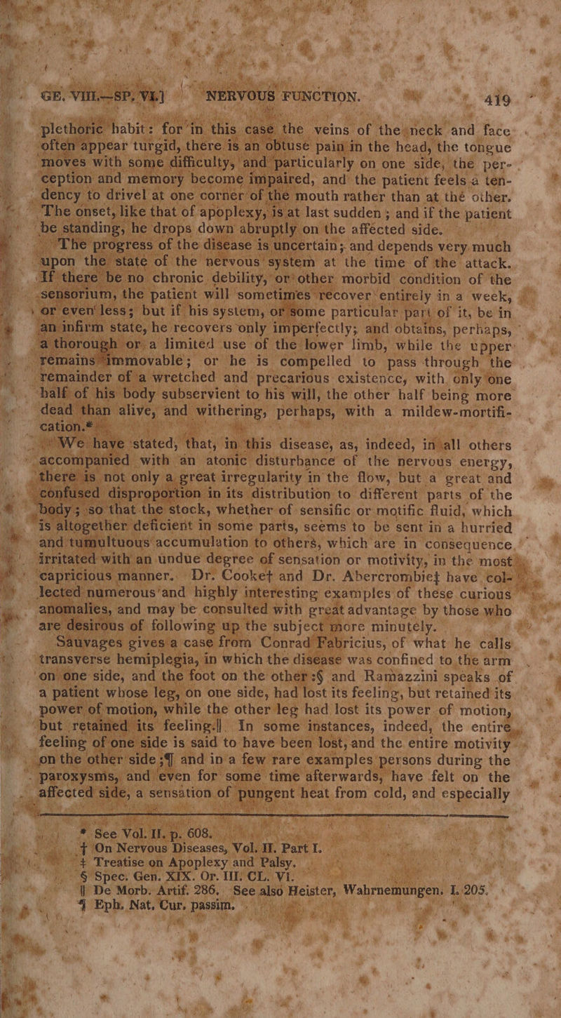 GE. Vitl.—SP, Vi) “NERVOUS § FUNCTION, a. ee wees cs ee \ plethoric habits for’in this. case “the. veins of the: neck and. face often : ‘appear turgid, there is an obtuse pain in the head, the tongue ‘ception and memory become impaired, and’ the patient feels a ten- _ dency to drivel at one corner of. the mouth rather than at thé other. The onset, like that of apoplexy, i is at last sudden ; and if the patient be standing, he drops down abruptly on the affected side. ~The progress of the disease is uncertain; and depends very. much me “pon the state of the nervous’ system at the time of the attack. * TF there be no chronic. debility, or'other morbid condition of the Ei -sensorium, the patient will sometimes recover * entirely in a week, / or even‘ less; but if his system, or Some particular. part of it, be in . remains immovable; or he is compelled to pass through the a) ‘remainder of a wretched and precarious existence, with, only one - dead than uayes and py itberne perhaps, with a mildew- ‘mortifi- ; _cation.# “We. have ‘stated, that, in this disease, as, indeed, in all others “accompanied with an atonic disturbance of the nervous energy, ‘there is not only a great irregularity inthe flow, but a great and . confused disproportion in its distribution to different parts” of the cs “Body 5. ‘so that the stock, whether of sensific or motific fluid, which eas. altogether deficient in some parts, seems to be sent in a hurried qa - are desirous of following up the subject more minutely. | Sauvages gives a case from Conrad Fabricius, of what he calls *\ transverse hemiplegia, in which the disease was confined to the arm ‘on one side, and the foot on the other:§ and Ramazzini speaks of a patient whose leg, on one side, had lost its feeling, but retained its _ power of motion, while the other leg had lost its power. of motion, _ feeling of one side is said to have been lost, and the entire motivity jon the other side ;] and ina few rare examples’ persons during the - ‘paroxysms, and ‘even for some time afterwards, have felt on the ste Nae , a sensation of Duper heat from ae and especially ay See v * See Vol. Il. p . 608, Abs ae eee -{ (On Nervous icenses Vol. Ir. Part I. *\.. “# Treatise on Apoplexy and Palsy, - a .- § Spec. Gen. XTX. Or. 1 CL. Vi. | | De Morb. Artif. 286. See also Heister, Wabimemungen, i eps 4, Eph. Nat, apes passin. % \ 7 shes % i r Re : d ¢ os Aa , c 3 t