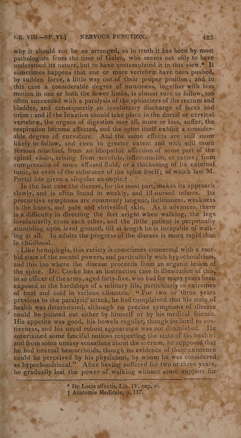 oe 7” f a te , * if ee % . ‘ ¥ hod! j ¢ % oe | 4 1B a 7 f i GE. ‘Needing Pe Ly) = i | nfier “ pis not be 0 arrnge 5 as in sGannthy ighes been ‘by most Galen, who. seems not only to have , ert ia ts en 1a emplated. it in this” view. * It ee that. one i Suiple: 4 heir p oper position ; and, i In, | umbness, together with less | limb 9 1S almost sure to follow, too, agi ‘often peor am i ¢ sphincters of the rectum and .. 2 4 bladder, and » ‘urine; and i if nee Ub, ; place in. the dorsal o or cervical © bree, the organs of fe dmenice ™: a more or less, suffer, the ome affected, and the spine itself exhibit a consider- ‘ ee of curvature. And th 3a me effects are” ‘still more” allow, and even “10, greater extent and with ‘still, more / niscl nicl, from an. idiopathic. affection of | some part of the”. arising | from -scrofula, in mmaticn, or caries 5 from | compression of ome effused fluid, , or i 4 thickening of its external tunic. GEOh¢ NG of the substance of the spine itself; of which dast M. Fe has given ; . singular, example, ets and is 0 ke: ne O1 sive symptom: e disease, | for the most pues di its a ae M ind 3 1 weak lyy and _ill- -nursed infants. Its . slowly, 7 Y a sige ae aie elled rec his variety is is, cometimes Aeron with a mor- ate pine. Dr. Cooke has an instructive case. in illustration of this, officer of the army, aged forty- -five, who. had for. many years bee: orale ne paralytic” Scr he. had ‘complained that Ne state. of heal th wa deteriorated, although no precise, sy mptoms of disease ; * ogule me greet, ) either by himself or by his. medic: “He. ener be he pene ee hed internal . se 4 4 ss es ih ‘ we gs = aa Ve 3 ; &amp; E