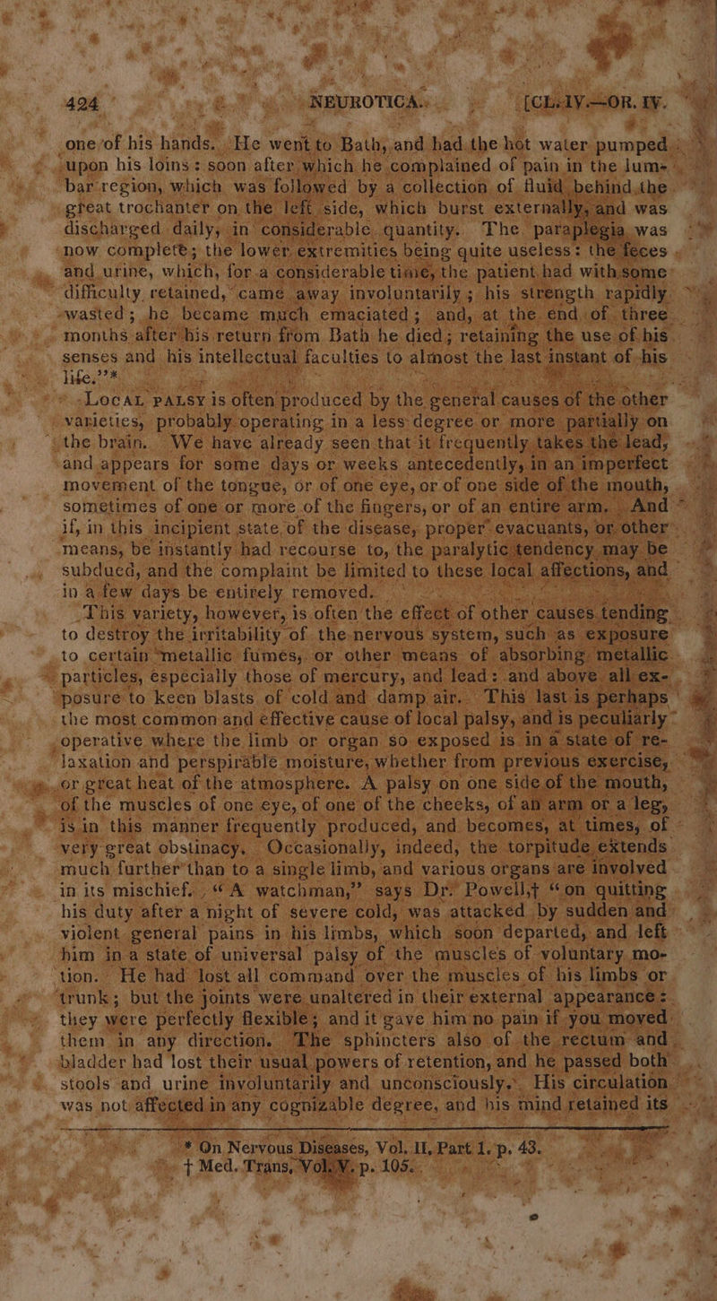 ngliarest Pr ae a py ae” yers REUROTICA. oy [CLAY OR. iy. ie one ot his hands, - He went to Bath; “ bet the hot water pumped / “bar region, which was followed by a collection of fluid behind, the. great trochanter on the left. side, which burst externally, and was discharged daily, in considerable. quantity. The paraplegia. was ‘now complete; the lower extremities being quite useless: the feces . and urine, which, for.a considerable time, the patient. had with, some months ‘after his return from Bath he died; retaining the use of his. yiben? a _ varieties, probably, operating in a less degree or more partially on ‘the brain. We have already seen that it: frequently, takes. the lead, and appears for some days or weeks antecedently, i in an. imperfect movement of the tongue, or of one eye, or of one side of. the OU if, in this incipient state, ‘of the disease, proper evacuants, or. ‘other’. “means, be instantly had recourse to, the paralytic tendency. may be subdued, and the complaint be limited to these local affections, and” in a few days be entirely removed. Ky This variety, however, is often’ the effect of other causes. fendipe | to destroy the irritability of the-neryous system, such as ‘exposure to certain “metallic fumes; or other means of absorbing: ‘metallic. = particles, especially those of mercury, and lead: and above all ex- “posure to keen blasts of cold and damp air. This last is perhaps | the most common and effective cause of local palsy, and i is peculiarly ° operative where the limb or organ so exposed is in a state of re- laxation and perspirable moisture, whether from previous exercise, is in this manner frequently produced, and becomes, at times, of - very great obstinacy. Occasionally, indeed, the torpitude. eXtends much further’thab to a single limb, and various organs are involved in its mischief. . “ A watchman,” says Dr: Powell,t “on quitting his duty after a night of severe cold, was attacked | by. sudden and violent general pains in his limbs, which soon departed, and. left him ina state of universal palsy of the muscles of voluntary mo- ‘tion. He had lost all command over the muscles of his limbs or ‘trunk; but the joints were unaltered i in their external appearance : = they were perfectly flexible; and it gave him no pain if. you moved them in any direction. The sphincters also of the rectum and _ bladder had lost their usual powers of retention, : and he passed both’ stools and urine involuntarily and unconsciously... His circulation was not affected 1 in any. cognizable degree, and his mind. retained its ra “On Nervous Diseases, Vol. IL, Pate the a 43. ae le @ “+ Med, Trane, Vou P- LO gee nt Sager é. = ae ee exe 5 seed rr x A poate, a Se Se a2 es e:s