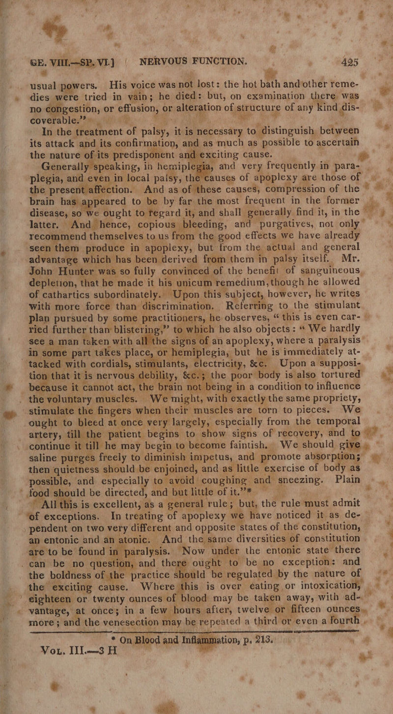 — if “Me 4 s 4 . a, &amp; . os -_ GE. VIIL—SP. VIL] | NERVOUS FUNCTION. 495 a i usual powers. His voice was not lost: the hot bath and’other reme- Ps dies were tried in vain; he died: but, on examination there was ll no congestion, or effusion, or alteration of structure of any kind dis- : coverable.’? Whey fa ears LAN ae bai 7 me In the treatment of palsy, it is necessary to distinguish between =~ its attack and its confirmation, and as much as possible to ascertain the nature of its predisponent and exciting cause | : ; Generally speaking, in hemiplegia, and very frequently in para- ; plegia, and even in local palsy, the causes of apoplexy are those of the present affection. And as of these causes, compression of the * . brain has appeared to be by far the most frequent in the former |. % disease, so we ought to tegard it, and shall generally find it, in the ey latter. And hence, copious bleeding, and purgatives, not only” — © recommend themselves to us from the good effects we have already seen them produce in apoplexy, but from the actual and general advantage which has been derived from them in palsy itself.. Mr. John Hunter was so fully convinced of the benefit of sanguineous, depletion, that he made it his unicum remedium, though he allowed of cathartics subordinately.. Upon this subject, however, he writes with more force than discrimination. | Referring to the stimulant plan pursued by some practitioners, he observes, “ this is even car- | ried further than blistering,” to which he also objects: “ We hardly see a man taken with all the signs | f an apoplexy, where a paralysis’ in some part takes place, or hemiplegia, but he is immediately at- tacked with cordials, stimulants, electricity, &amp;c. Upon a supposi- i vility, &amp;ce.5 the poor body isalso tortured =) ag ee HE a nae ‘1 becz use it cannot act, he brain not . the voluntary muscles. We tion that it is nervous debil , : not being in a condition to influence might, with exactly the same propriety, 4 Fi e * : ia hcg te i ’. more; and the venesection may be repeated a third or even a fourth . “* On Blood and Inflamr Vou. Ul—SH eae ¥