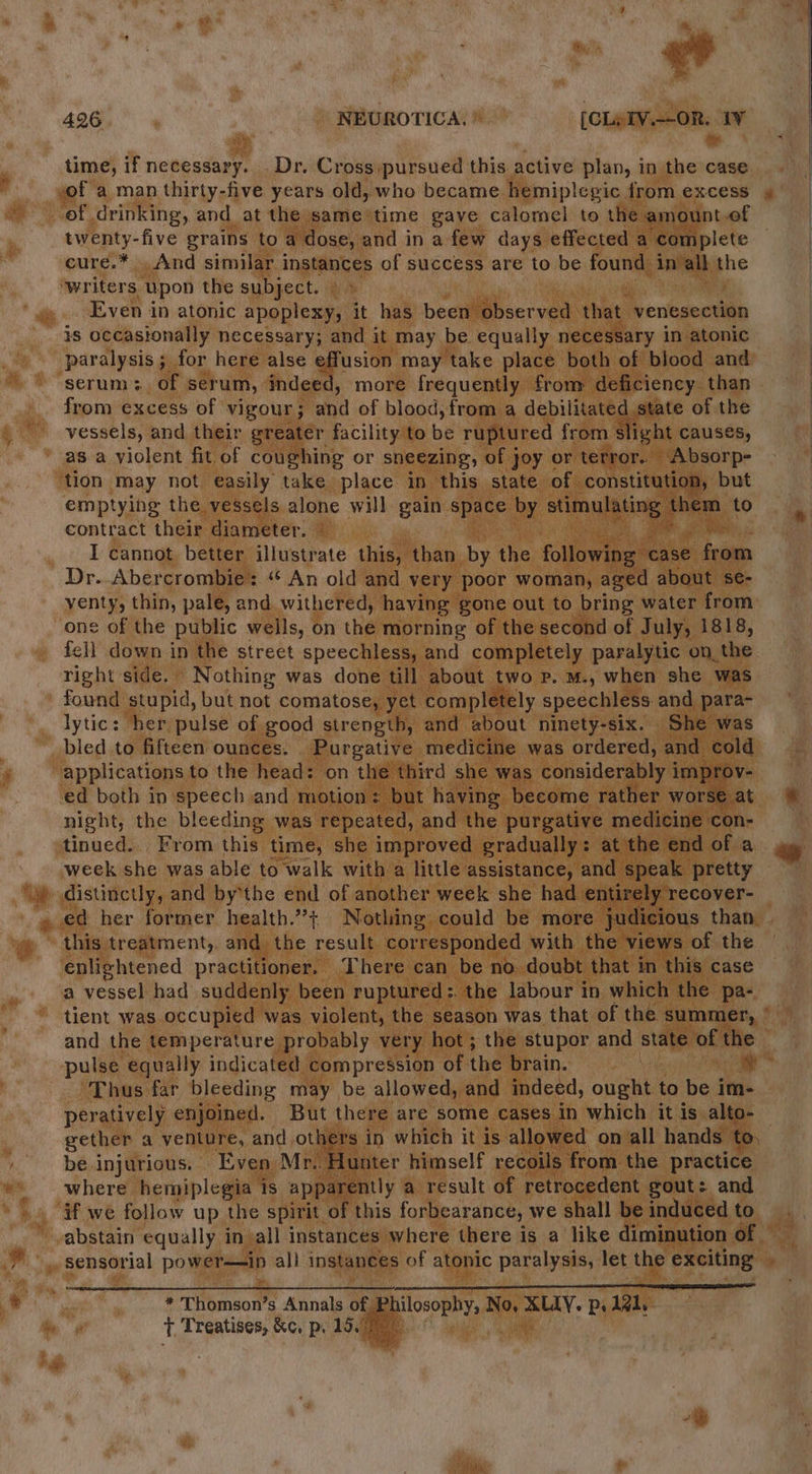 426 NEUROTICA. © [CLeIV.--OR. 1¥ time, if necessary. . Dr. Cross:pursued this active plan, in the case sof a man thirty-five years old, who became hemiplegic from excess of drinking, and_at the same time gaye calomel to the amount.of twenty-five grains to a dose, and in a few days effected a “complete cure.* And similar instances of success are to be found in Nall the writers upon the subject. Even in atonic apoplexy, it has been observed that venesection is occasionally necessary; and it may be equally necessary in atonic paralysis ; for here alse effusion may take place both of blood and serum: of serum, indeed, more frequently from deficiency. than from excess of vigour; and of blood, from a debilitated state of the vessels, and their greater facility to be ruptured from slight causes, as a violent fit of coughing or sneezing, of joy or terror. Absorp- ‘tion may not easily take place in this state of. constitution, but emptying the vessels alone will gain space by otha them to contract their diameter. © I cannot better illustrate this, than by the following case from Dr. Abercrombie: “‘ An old and very poor woman, aged about se- yenty, thin, pale, and. withered, having gone out to bring water from one of the public wells, on the morning of the second of July, 1818, fell down in the street speechless, and completely paralytic on. the right side. Nothing was done till about two p. M., when she was found stupid, but not comatose, yet completely speechless and para- lytic: her pulse of good strength, and about ninety-six. She was bled to fifteen ounces. Purgative medicine was ordered, and cold “applications to the head: on the third she was considerably 1 improv- ed both in speech and motion: but having become rather worse at night, the bleeding was repeated, and the purgative medicine con- tinued... From this time, she improved gradually: at the end of a week she was able to walk with a little assistance, and speak pretty » e@ her former health.”+ Nothing could be more judicious than . this treatment, and the result corresponded with the views of the enlightened practitioner. There can be no doubt that in this case a vessel had suddenly been ruptured:. the labour in which the pa- tient was occupied was violent, the season was that of the summer, * and the temperature probably very hot; the stupor and state of the pulse equally indicated compression of the brain. i Thus far bleeding may be allowed, and indeed, ought to be im- peratively enjoined. But there are some cases in which it is alto- gether a venture, and others in which it is allowed onvall hands to, be injurious. Even Mr. Hunter himself recoils from the practice where hemiplegia ts apparently a result of retrocedent gout: and ¥f swe follow up the spirit, of this forbearance, we shall be induced to abstain equally in all instances where there is a like diminution of , sensorial power—-ip all instances of atonic paralysis, let the exciting * Thomson’s Annals of hilosophy, No, BAN: Ps 121, T Treatises, &amp;¢. p. 19.7