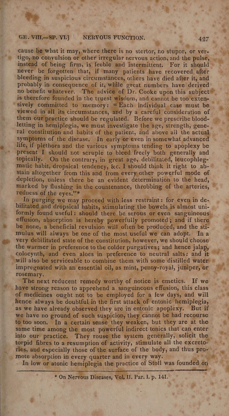 | fr rik Ay fe cause be what it may, where there is no stertor, no stupor, or ver- pa Yt ise in consequence of it, mahie” great numbers have derived no benefit whatever. te is therefore Founded i in the truest. wi sively committed tot memory: | viewed in yall i its, _circumstances, Ga scom, and cannot be too exten- by a careful consideration of letting in hemiplegia, we must investigate the age, strength, gene- , ral constitution and habits of the patient, and above ail the actual symptoms of the disease. In early or even in somewhat advanced life, if plethora and the various symptoms tending | to apoplexy be present I should not scruple to bleed freely both generally and topically. — On the contrary, in great. age, debilitated, leucophleg- Stain altogether from this and from. every, other powerful mode of depletion, unless there be an evident determination to the head, marked by flushing in be kl throbbing of the: ee cerics, redness | of se eyes.a> Ne. ch ey In purging we may rocee | with less restraint : for even in de- reat dropsical habits, s imulating: the bowels i is almost uni- pe Seas found useful : s ould there be serous or. even sanguineous hee is hereby powerfully promoted 5 and if there : eneficial revulsion wil often be produced, and the sti- mulus will always be one of the most useful we can adopt. Ina the warmer in preference to the colder purgatives; and hence jalap, by ie rosemary: Ane The next reducent ritbticd, arity of notice is emetics. If we _ have strong reason to apprehend a sanguineous effusion, this class of medicines ought not to be employed for a few days, and will hence always be doubtful in the first attack of entonic hemiplegia, as we have already observed they are in entonic apoplexy. But if we have no ground of such suspicion, the cannot be had recourse too soon. In a certain sense. they weaken, but they are at the same time among the most powerful indirect tonics that can enter into our practice. They rouse the system generally, solicit the | torpid fibres to a resumption of activity, stimulate all the excreto- In low or atonic bearer the Ly ae of Stoll was founded “ * * On Neryous Diseases, Vol il, Par. I. p. 141.