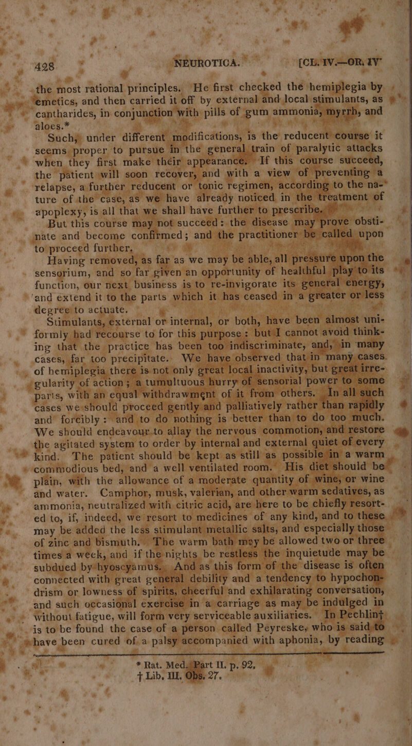 6 oe Se. | NEUROTICA. | [CL.1V.—OR. IV aloes.* | | : Such, under different modifications, is the reducent course it seems proper to pursue in the general train of paralytic attacks when they first make their appearance. If this course succeed, the patient will soon recover, and with a view of preventing a ture of the case, as we have already noticed in the treatment of apoplexy, is.all that we shall have further to prescribe.” : But this course may not succeed: the disease may prove obsti- nate and become confirmed; and the practitioner be called upon to proceed further. ve shat. at eh Having removed, as far as we may be able, all pressure upon the sensorium, and so far given an opportunity of healthful play to its function, our hext business is to re-invigorate its general energy, 'and extend it to the parts which it has ceased in a greater or less degree to actuate. a ; rig Stimulants, external or internal, or both, have been almost uni- formly had recourse to for this purpose: but I cannot avoid think- ing that the practice has been too indiscriminate, and, in many cases, far too precipitate.. We haye observed that in many cases. and’ foréibly: and to do nothing is better than to do too much. the agitated system to order by internal and external quiet of every plain, with the allowance of a moderate quantity of wine, or wine and water. Camphor, musk, valerian, and other warm sedatives, as ammonia, neutralized with citric acid, are here to be chiefly resort- may be added the less stimulant metallic salts, and especially those of zinc and bismuth. The warm bath may be allowed two or three times a week, and if the nights be restless the inquietude may be subdued by hyoscyamus,, And as this form of the disease is often connected with great general debility and a tendency to hypochon- drism or lowness' of spirits, cheerful and exhilarating conversation, ne is to be found the case of a person called Peyreske, who is said)to si) | * Rat. Med. (Part IL p, 92, T Lib, TIL. Of Se ie ”