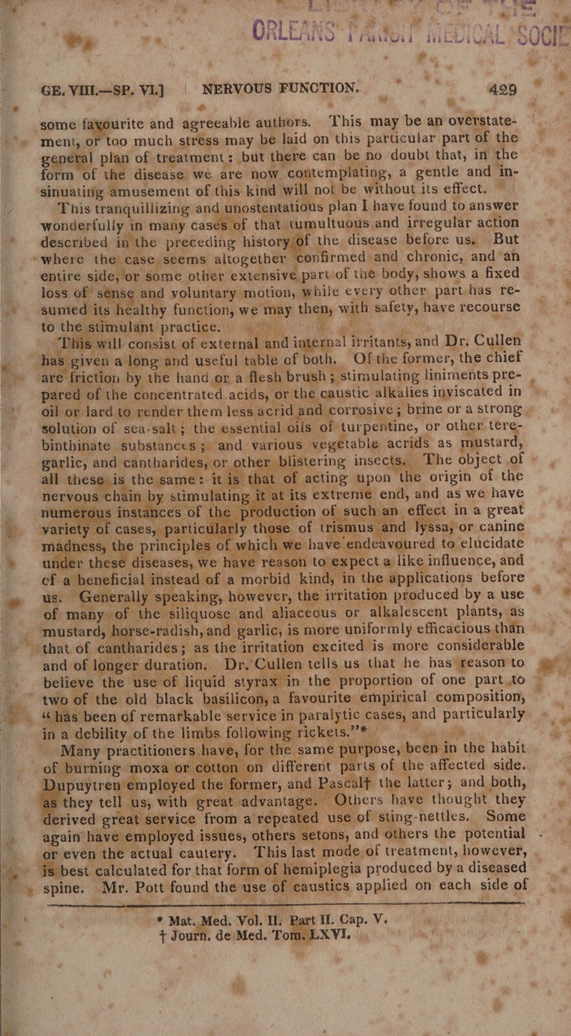  AP oT Maree x be ae DY. ‘ ri *   ‘ - GE. VIIL—SP. Vi]. | NERVOUS FUNCTION. *— 429 ie we, rr Mc some fayourite and agreeable authors. This may be an overstate- ment, or too much stress may be laid on this particular part of the general plan of treatment; but there can be no doubt that, in the form of the disease we. are now contemplating, a gentle and in- sinuating amusement of this kind will not be without its effect. ~ This tranquillizing and unostentatious plan I have found to answer wonderfully in many cases of that tumultuous and irregular action described in the preceding history/of the disease before us, But “where the case seems altogether confirmed) and chronic, and an entire side, or some other extensive part of the body, shows a fixed loss of sense and voluntary motion, while every other part has re- sumed its h calthy function, we may then, with safety, have recourse th stimulant practige:!(: Meir: Fe gl. He, ‘This will consist of external and internal irritants, and Dr. Cullen ction of such an effect in a great of | articular of trismus and lyssa, or canine ness, the principles of which we have endeavoured to elucidate er these diseases, we have reason to expect a like influence, and of a beneficial instead of a morbid kind, in the applications before us. Generally speaking, however, the irritation produced by a use of many of the siliquose and aliaceous or alkalescent plants, as ‘that of cantharides; as the irritation excited is more considerable and of longer duration. Dr, Cullen tells us that he has reason to in a debility of the limbs following rickets.”* — ae Many practitioners have, for the same purpose, been in the habit puytren employed a es ; he f rmer, and Pascal the latter; and both, they tell us, with great advantage. Others have thought they derived great service from a repeated use of sting-nettles. Some again have employed issués, others setons, and others the potential or even the actual cautery. This last mode of treatment, however, ‘is best calculated for that form of hemiplegia produced by a diseased * Mat. Med. Vol. Il. Part II. Cap. V. _ } Journ, de Med, Tom. LXVI. “s.