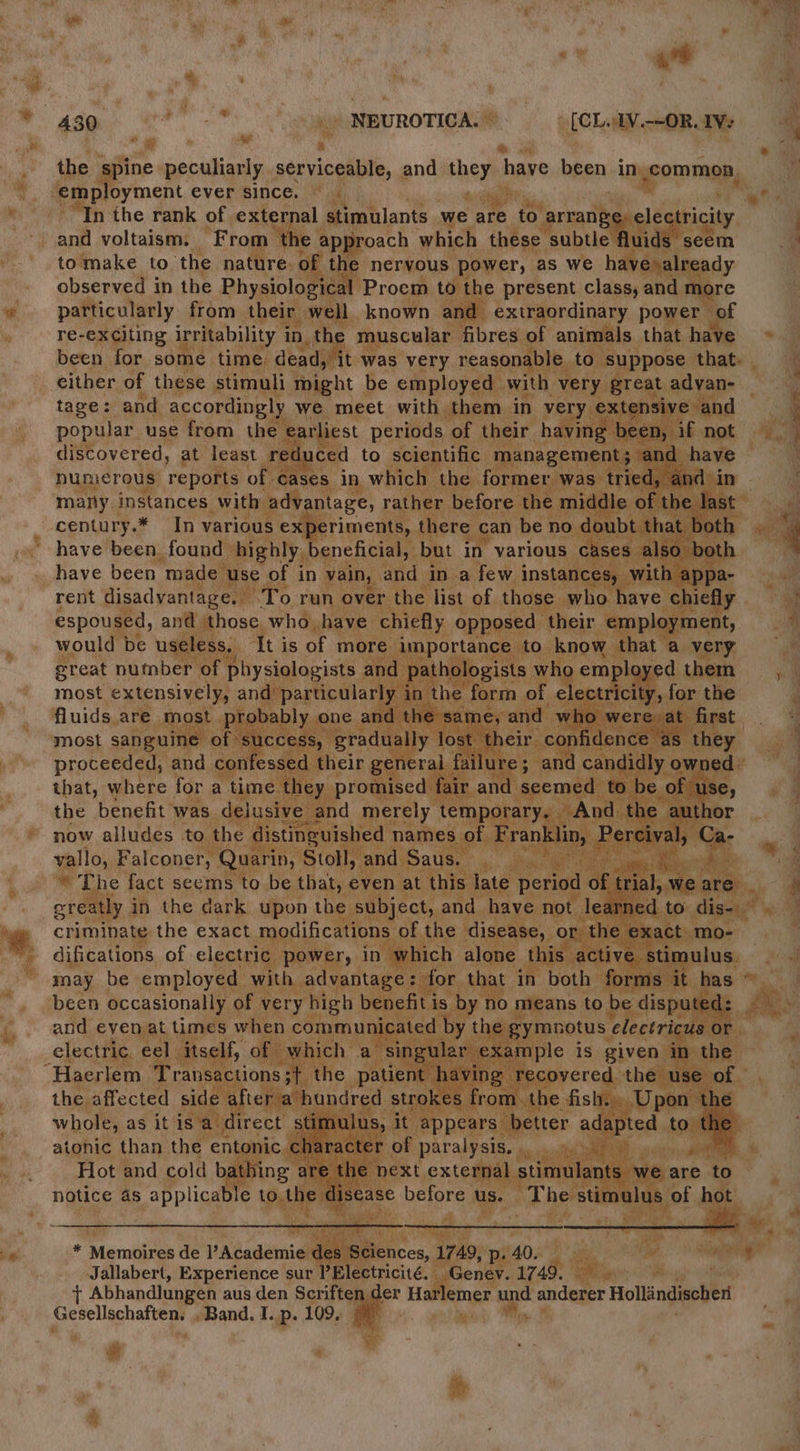 eo ae . i x : * ‘ , ity  \ ' ; i : .  “ } a p 430 Lie “) NEUROTICA. © [cL AV.—-ORAVe agi s on the a peculiarly serviceable, and they have bren in) common, Tas ever since. eagle a Se in we “In the rank of external stimulants we are ‘to! arrange, and voltaism. _ From ‘the approach which these subtle fluid tomake to ‘the nature, of th e nervous power, as we hah alga dy observed in the Physiological ‘Proem to the present class, and r particularly from their 1 well known an extraordinary power of re-exciting irritability in, the “muscular fibres of animals that have . been for some time. dead, it was very reasonable t suppose that. | a either of these stimuli m might be employed with ve great advan- 4 tage: and accordingly we meet with. them. in ve tensive and 5 popular use from the earli est periods, et 3 oe discovered, at least ret a numerous’ reports of cases” h a marty instances with ‘advantage, rather befor n€ * ye | century. ea various iy enshca there ee ber | “— haye Beene made 1 se, ‘of i in vain, 3 an Pi af a most extensively fluids. are ADOSt ya proceeded, ‘and co ae that, where for a tim : P ; the benefit * was. delusi : now alludes to th ; vallo, Falconer, 1D, ba A bs The fact seems ob : th it, 1 &amp; greatly i in the dark upon the criminate the exact modificati difications of electric pows ry i may be emplorag hat of ver y high ciate 7a itll, 1 2 ~Haerlem ‘Transa sactions;{ the patien Tr epvered: the u the. affected side « ¢ aft red strokes f ne fish: whole, as itis a dil | atonic than the entonic 9. ate oN ; on ger Hat lemer Path anderer Hollindischer Gesellechaftens Band. I. p. 109, 7 Wey * # R @
