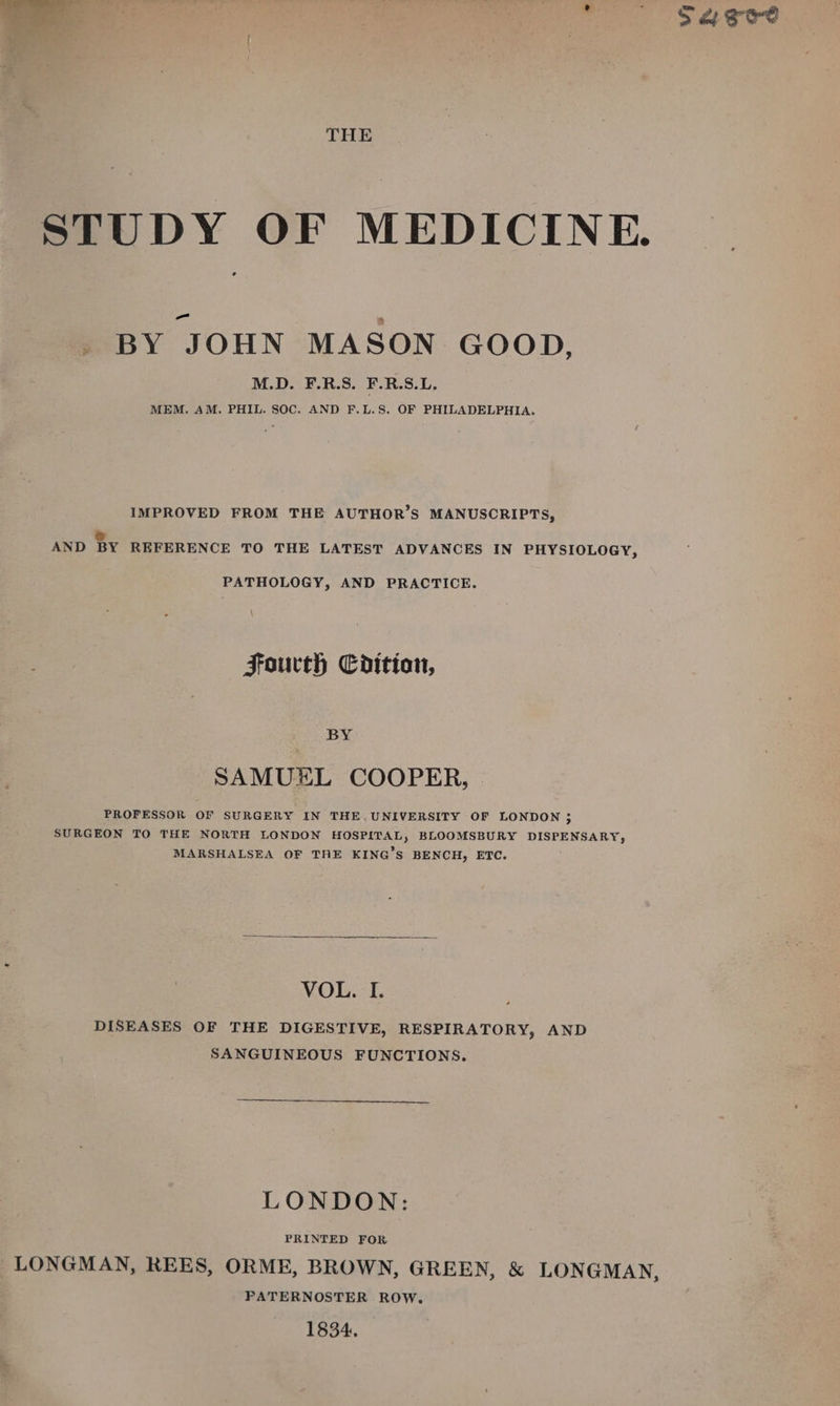 THE STUDY OF MEDICINE. ° _ BY JOHN MASON GOOD, M.D. F.R.S. F.R.S.L. MEM. AM. PHIL. SOC. AND F.L.S. OF PHILADELPHIA. IMPROVED FROM THE AUTHOR’S MANUSCRIPTS, » AND BY REFERENCE TO THE LATEST ADVANCES IN PHYSIOLOGY, PATHOLOGY, AND PRACTICE. Fourth Cditioan, BY SAMUEL COOPER, | PROFESSOR OF SURGERY IN THE. UNIVERSITY OF LONDON 5 SURGEON TO THE NORTH LONDON HOSPITAL, BLOOMSBURY DISPENSARY, MARSHALSEA OF THE KING’S BENCH, ETC. VOL. I. DISEASES OF THE DIGESTIVE, RESPIRATORY, AND SANGUINEOUS FUNCTIONS. LONDON: PRINTED FOR LONGMAN, REES, ORME, BROWN, GREEN, &amp; LONGMAN, PATERNOSTER ROW. 1834.