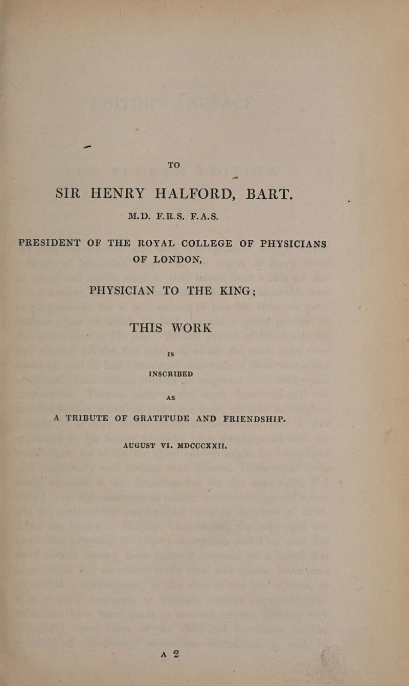 TO = SIR HENRY HALFORD, BART. ' M.D. F.R.S. F.A.S, PRESIDENT OF THE ROYAL.COLLEGE OF PHYSICIANS OF LONDON, PHYSICIAN TO THE KING; . THIS WORK IS INSCRIBED AS A TRIBUTE OF GRATITUDE AND FRIENDSHIP. AUGUST VI. MDCCCXXII.