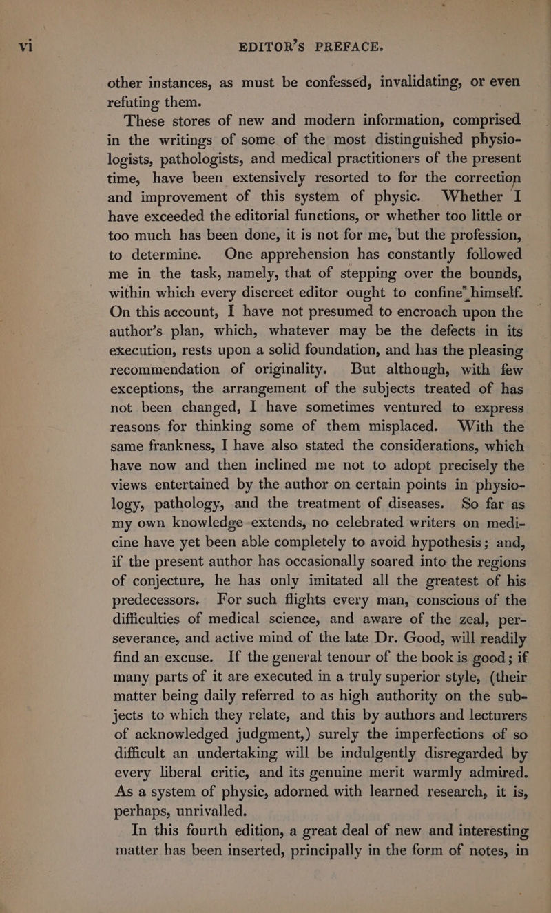 other instances, as must be confessed, invalidating, or even refuting them. | These stores of new and modern information, comprised in the writings of some of the most distinguished physio- logists, pathologists, and medical practitioners of the present time, have been extensively resorted to for the correction and improvement of this system of physic. Whether I have exceeded the editorial functions, or whether too little or too much has been done, it is not for me, but the profession, to determine. One apprehension has constantly followed me in the task, namely, that of stepping over the bounds, within which every discreet editor ought to confine” himself. On this account, I have not presumed to encroach upon the author’s. plan, which, whatever may be the defects in its execution, rests upon a solid foundation, and has the pleasing recommendation of originality. But although, with few exceptions, the arrangement of the subjects treated of has not been changed, I have sometimes ventured to express reasons for thinking some of them misplaced. With the same frankness, I have also stated the considerations, which have now and then inclined me not to adopt precisely the views entertained by the author on certain points in physio- logy, pathology, and the treatment of diseases. So far as my own knowledge -extends, no celebrated writers on medi- cine have yet been able completely to avoid hypothesis; and, if the present author has occasionally soared into the regions of conjecture, he has only imitated all the greatest of his predecessors. For such flights every man, conscious of the difficulties of medical science, and aware of the zeal, per- severance, and active mind of the late Dr. Good, will readily find an excuse. If the general tenour of the book is good; if many parts of it are executed in a truly superior style, (their matter being daily referred to as high authority on the sub- jects to which they relate, and this by authors and lecturers of acknowledged judgment,) surely the imperfections of so difficult an undertaking will be indulgently disregarded by every liberal critic, and its genuine merit warmly admired. As a system of physic, adorned with learned research, it is, perhaps, unrivalled. In this fourth edition, a great deal of new and interesting matter has been inserted, principally in the form of notes, in