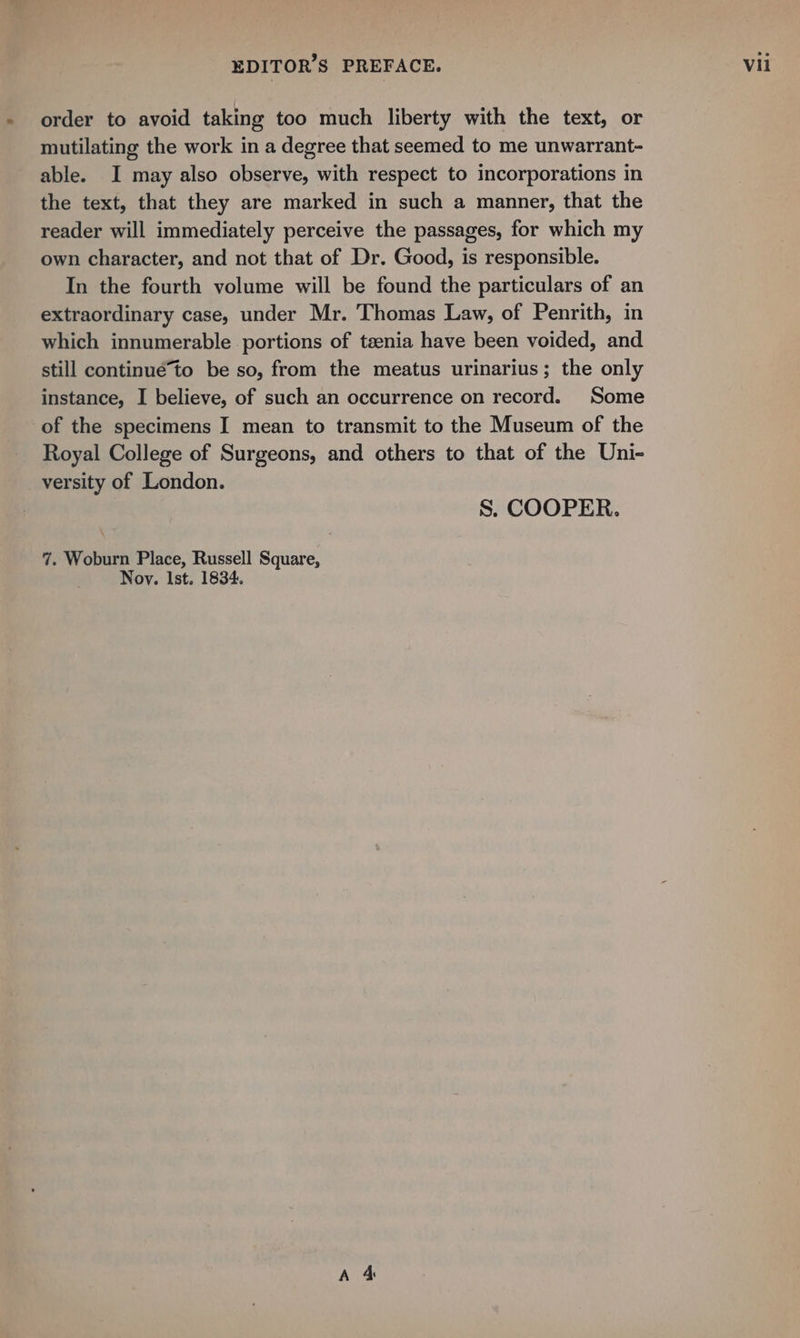order to avoid taking too much liberty with the text, or mutilating the work in a degree that seemed to me unwarrant- able. I may also observe, with respect to incorporations in the text, that they are marked in such a manner, that the reader will immediately perceive the passages, for which my own character, and not that of Dr. Good, is responsible. In the fourth volume will be found the particulars of an extraordinary case, under Mr. Thomas Law, of Penrith, in which innumerable portions of teenia have been voided, and still continué*to be so, from the meatus urinarius; the only instance, I believe, of such an occurrence on record. Some of the specimens I mean to transmit to the Museum of the Royal College of Surgeons, and others to that of the Uni- _ versity of London. S. COOPER. 7. Woburn Place, Russell Square, Noy. Ist. 1834.