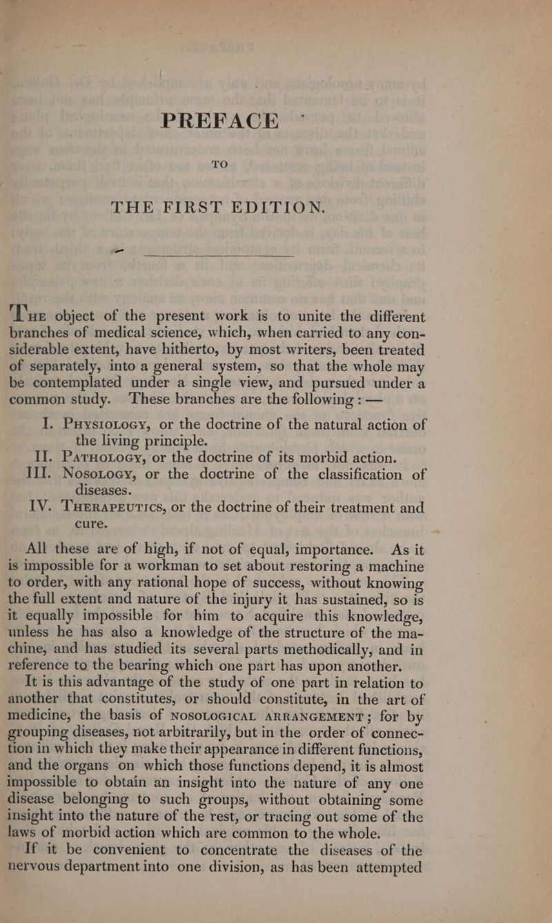 PREFACE THE FIRST EDITION. ‘Tue object of the present work is to unite the different branches of medical science, which, when carried to any con- siderable extent, have hitherto, by most writers, been treated of separately, into a general system, so that the whole may be contemplated under a single view, and pursued under a common study. ‘These branches are the following : — I. PHysioLocy, or the doctrine of the natural action of the living principle. II. PatHotoey, or the doctrine of its morbid action. _ III. Nosotoey, or the doctrine of the classification of diseases. IV. THeRapeutics, or the doctrine of their treatment and cure. All these are of high, if not of equal, importance. As it is impossible for a workman to set about restoring a machine to order, with any rational hope of success, without knowing the full extent and nature of the injury it has sustained, so is it equally impossible for him to acquire this knowledge, unless he has also a knowledge of the structure of the ma- chine, and has studied its several parts methodically, and in reference to the bearing which one part has upon another. It is this advantage of the study of one part in relation to another that constitutes, or should constitute, in the art of medicine, the basis of NosoLOGICAL ARRANGEMENT; for by grouping diseases, not arbitrarily, but in the order of connec- tion in which they make their appearance in different functions, and the organs on which those functions depend, it is almost impossible to obtain an insight into the nature of any one disease belonging to such groups, without obtaining some insight into the nature of the rest, or tracing out some of the laws of morbid action which are common to the whole. If it be convenient to concentrate the diseases of the nervous department into one division, as has been attempted