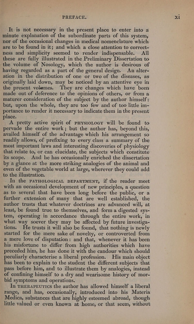 It is not necessary in the present place to enter into a minute explanation of the subordinate parts of this system, nor of the occasional changes in medical nomenclature which. are to be found in it; and which a close attention to correct- ness and simplicity seemed to render indispensable. All these are fully illustrated in the Preliminary Dissertation to the volume of Nosology, which the author is desirous of having regarded as a part of the general design. An alter- ation in the distribution of one or two of the diseases, as originally laid down, may be noticed by an attentive eye in the present volames. ‘They are changes which have been made out of deference to the opinions of others, or from a maturer consideration of the subject by the author himself: but, upon the whole, they are too few and of too little im- portance to render it necessary to indicate them in the present place. _A pretty active spirit of pHysioLocy will be found to pervade the entire work; but the author has, beyond this, availed himself of the advantage which his arrangement so readily allows, of prefixing to every class a summary of the most important laws and interesting discoveries of physiology that relate to, or can elucidate, the subjects which constitute ‘its scope. And he has occasionally enriched the dissertation by a glance at the more striking analogies of the animal and even of the vegetable world at large, wherever they could add to the illustration. In the PATHOLOGICAL DEPARTMENT, if the reader meet with an occasional development of new principles, a question as to several that have been long before the public, or a further extension of many that are well established, the author trusts that whatever doctrines are advanced will, at least, be found true to themselves, and form a digested sys- tem, operating in accordance through the entire work, in _what way soever they may be affected by future investiga- tions. He trusts it will also be found, that nothing is newly started for the mere sake of novelty, or controverted from a mere love of disputation: and that, whenever it has been his misfortune to differ from high authorities which have preceded him, he has done it with the candour which should peculiarly characterise a liberal profession. His main object has been to explain to the student the different subjects that pass before him, and to illustrate them by analogies, instead of confining himself to a dry and wearisome history of mor- bid symptoms and operations. In rHERareutics the author has allowed himself a liberal range, and has, occasionally, introduced into his Materia Medica, substances that are highly esteemed abroad, though little valued or even known at home, or that seem, without