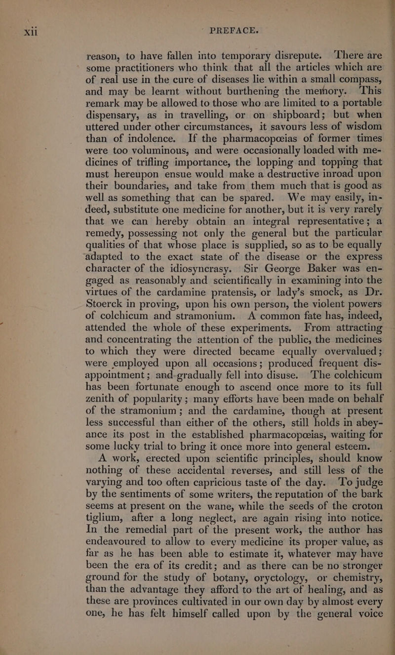 reason, to have fallen into temporary disrepute. There are some practitioners who think that all the articles which are of real use in the cure of diseases lie within a small compass, and may be learnt without burthening the memory. ‘This remark may be allowed to those who are limited to a portable dispensary, as in travelling, or on shipboard; but when uttered under other circumstances, it savours less of wisdom than of indolence. If the pharmacopceias of former times were too voluminous, and were occasionally loaded with me- dicines of trifling importance, the lopping and topping that must hereupon ensue would make a destructive inroad upon their boundaries, and take from, them much that is good as well as something that can be spared. We may easily, in- deed, substitute one medicine for another, but it is very rarely that we can hereby obtain an integral representative; a remedy, possessing not only the general but the particular qualities of that whose place is supplied, so as to be equally adapted to the exact state of the disease or the express character of the idiosyncrasy. Sir George Baker was en- gaged as reasonably and scientifically in examining into the virtues of the cardamine pratensis, or lady’s smock, as Dr. Stoerck in proving, upon his own person, the violent powers of colchicum and stramonium. A common fate has, indeed, attended the whole of these experiments. From attracting and concentrating the attention of the public, the medicines to which they were directed became equally overvalued ; were employed upon all occasions; produced frequent dis- appointment ; and-gradually fell into disuse. The colchicum has been fortunate enough to ascend once more to its full zenith of popularity ; many efforts have been made on behalf of the stramonium; and the cardamine, though at present less successful than either of the others, still holds in abey- ance its post in the established pharmacopeeias, waiting for some lucky trial to bring it once more into general esteem. A work, erected upon scientific principles, should know nothing of these accidental reverses, and still less of the varying and too often capricious taste of the day. ‘To judge by the sentiments of some writers, the reputation of the bark seems at present on the wane, while the seeds of the croton tiglium, after a long neglect, are again rising into notice. In the remedial part of the present work, the author has endeavoured to allow to every medicine its proper value, as far as he has been able to estimate it, whatever may have been the era of its credit; and as there can be no stronger ground for the study of botany, oryctology, or chemistry, than the advantage they afford to the art of healing, and as these are provinces cultivated in our own day by almost every one, he has felt himself called upon by the general voice