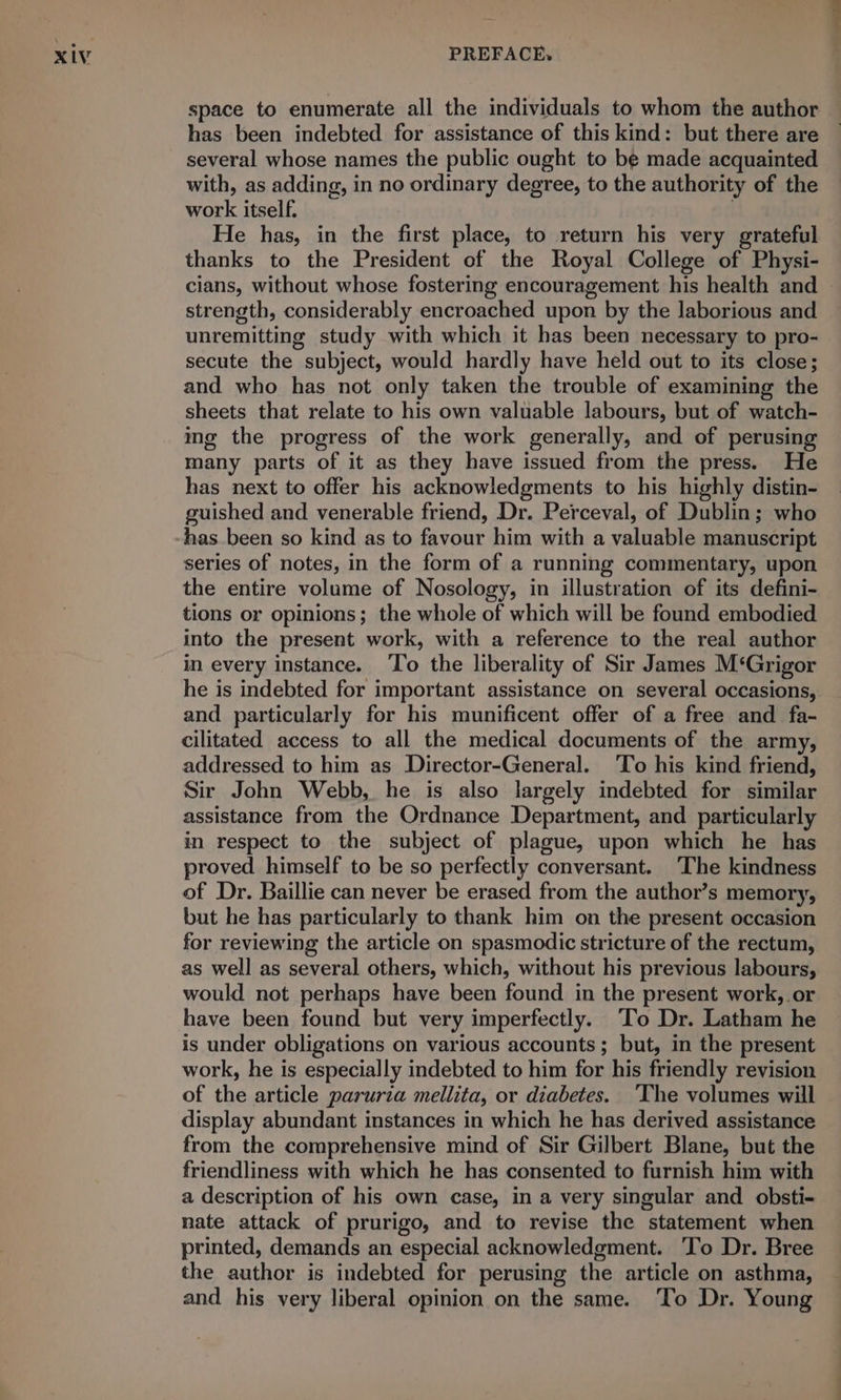 space to enumerate all the individuals to whom the author has been indebted for assistance of this kind: but there are several whose names the public ought to be made acquainted with, as adding, in no ordinary degree, to the authority of the work itself. | He has, in the first place, to return his very grateful thanks to the President of the Royal College of Physi- cians, without whose fostering encouragement his health and strength, considerably encroached upon by the laborious and unremitting study with which it has been necessary to pro- secute the subject, would hardly have held out to its close; and who has not only taken the trouble of examining the sheets that relate to his own valuable labours, but of watch- ing the progress of the work generally, and of perusing many parts of it as they have issued from the press. He has next to offer his acknowledgments to his highly distin- guished and venerable friend, Dr. Perceval, of Dublin; who has been so kind as to favour him with a valuable manuscript series of notes, in the form of a running commentary, upon the entire volume of Nosology, in illustration of its defini- tions or opinions; the whole of which will be found embodied into the present work, with a reference to the real author in every instance. ‘To the liberality of Sir James M‘Grigor he is indebted for important assistance on several occasions, and particularly for his munificent offer of a free and fa- cilitated access to all the medical documents of the army, addressed to him as Director-General. To his kind friend, Sir John Webb, he is also largely indebted for similar assistance from the Ordnance Department, and particularly in respect to the subject of plague, upon which he has proved himself to be so perfectly conversant. ‘The kindness of Dr. Baillie can never be erased from the author’s memory, but he has particularly to thank him on the present occasion for reviewing the article on spasmodic stricture of the rectum, as well as several others, which, without his previous labours, would not perhaps have been found in the present work, or have been found but very imperfectly. To Dr. Latham he is under obligations on various accounts; but, in the present work, he is especially indebted to him for his friendly revision of the article paruria mellita, or diabetes. ‘The volumes will display abundant instances in which he has derived assistance from the comprehensive mind of Sir Gilbert Blane, but the friendliness with which he has consented to furnish him with a description of his own case, in a very singular and obsti- nate attack of prurigo, and to revise the statement when printed, demands an especial acknowledgment. ‘To Dr. Bree the author is indebted for perusing the article on asthma, and his very liberal opinion on the same. To Dr. Young