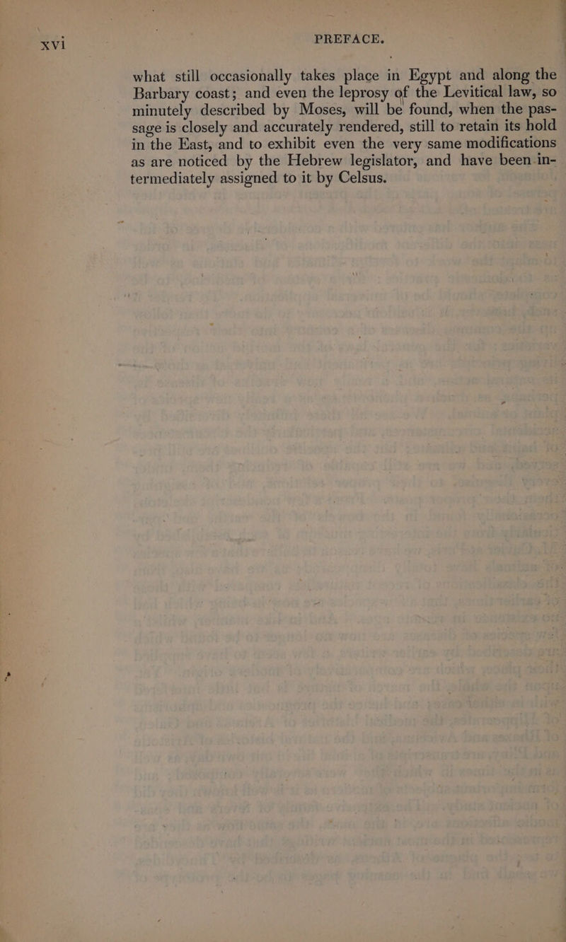 what still occasionally takes place in Egypt and along the Barbary coast; and even the leprosy of the Levitical law, so minutely described by Moses, will be found, when the pas- sage is closely and accurately rendered, still to retain its hold in the East, and to exhibit even the very same modifications as are noticed by the Hebrew legislator, and have been in- termediately assigned to it by Celsus.