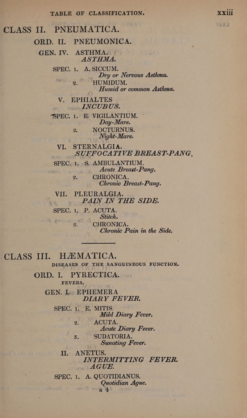 GEN. IV. ASTHMA. * ASTHMA. 2. HUMIDUM. . Humid or common Asthma. Vv. EPHIALTES Day-Mare. v3 NOCTURNUS. Night-Mare. VI. STERNALGIA. SUFFOCATIVE BREAST-PANG, , Acute Breast-Pang. . 2. CHRONICA. Chronic Breast-Pang. VII. PLEURALGIA. Stitch. Chronic Pain in the Side. DISEASES OF THE SANGUINEOUS FUNCTION, ORD. I. PYRECTICA. FEVERS. | GEN. L. EPHEMERA DIARY FEVER. , Mid Diary Fever. 2. ACUTA. Acute Diary Fever. 3. SUDATORIA. Sweating Fever. IJ.. ANETUS. INTERMITTING FEVER. AGUE. SPEC, 1. A. QUOTIDIANUS. Quotidian Ague. a 4