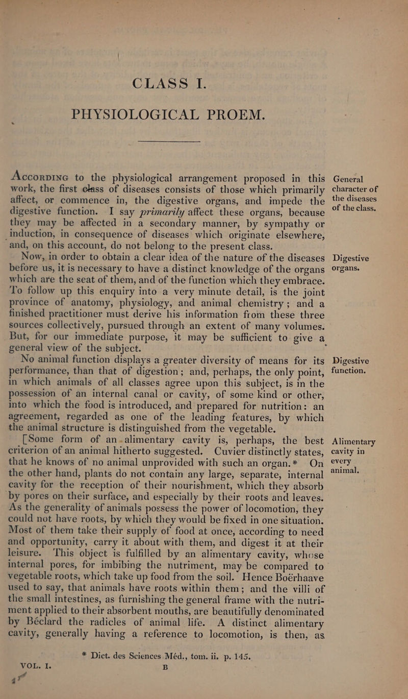 PHYSIOLOGICAL PROEM. Accorpine to the physiological arrangement proposed in this work, the first class of diseases consists of those which primarily affect, or commence in, the digestive organs, and impede the digestive function. I say primarily affect these organs, because they may be affected in a secondary manner, by sympathy or Induction, in consequence of diseases which originate elsewhere, and, on this account, do not belong to the present class. Now, in order to obtain a clear idea of the nature of the diseases before us, it is necessary to have a distinct knowledge of the organs which are the seat of them, and of the function which they embrace. To follow up this enquiry into a very minute detail, is the joint province of anatomy, physiology, and animal chemistry; and a finished practitioner must derive his information from these three sources collectively, pursued through an extent of many volumes. general view of the subject. No animal function displays a greater diversity of means for its performance, than that of digestion; and, perhaps, the only point, in which animals of all classes agree upon this subject, is in the possession of an internal canal or cavity, of some kind or other, into which the food is introduced, and prepared for nutrition: an agreement, regarded as one of the leading features, by which the animal structure is distinguished from the vegetable. [Some form of an -alimentary cavity is, perhaps, the best criterion of an animal hitherto suggested. Cuvier distinctly states, that he knows of no animal unprovided with such an organ.* On the other hand, plants do not contain any large, separate, internal cavity for the reception of their nourishment, which they absorb by pores on their surface, and especially by their roots and leaves. As the generality of animals possess the power of locomotion, they could not have roots, by which they would be fixed in one situation. Most of them take their supply of food at once, according to need and opportunity, carry it about with them, and digest it at their leisure. This object is fulfilled by an alimentary cavity, whose internal pores, for imbibing the nutriment, may be compared to vegetable roots, which take up food from the soil. Hence Boérhaave used to say, that animals have roots within them; and the villi of the small intestines, as furnishing the general frame with the nutri- ment applied to their absorbent mouths, are beautifully denominated by Béclard the radicles of animal life. A distinct alimentary cavity, generally having a reference to locomotion, is then, as * Dict. des Sciences Méd., tom. ii. p. 145. VOL. I. B 17 General character of the diseases of the class. Digestive organs. Digestive function. Alimentary cavity in every animal.