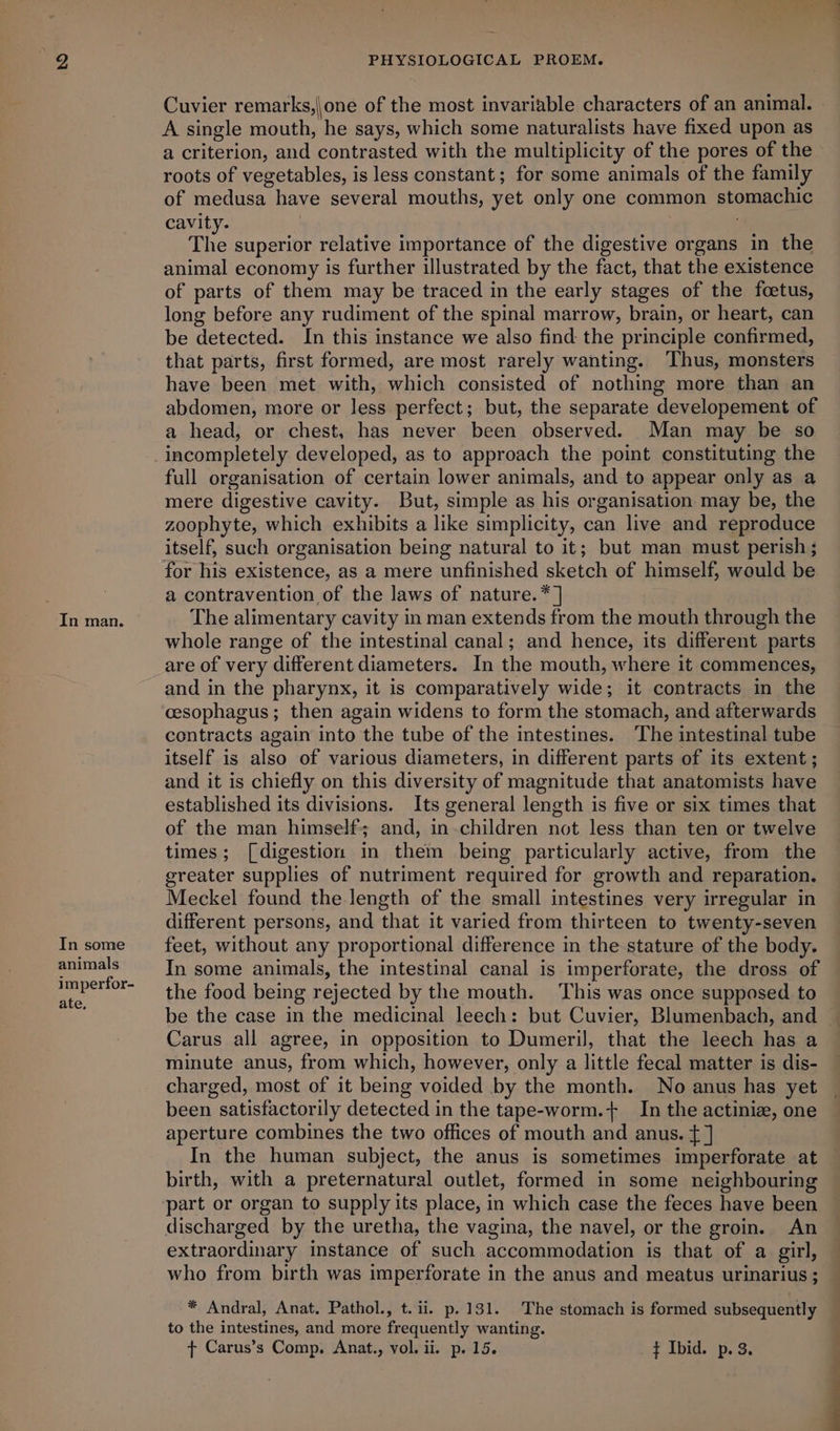 In some animals imperfor- ate, PHYSIOLOGICAL PROEM. Cuvier remarks,|one of the most invariable characters of an animal. A single mouth, he says, which some naturalists have fixed upon as a criterion, and contrasted with the multiplicity of the pores of the roots of vegetables, is less constant; for some animals of the family of medusa have several mouths, yet only one common stomachic cavity. ! ; The superior relative importance of the digestive organs in the animal economy is further illustrated by the fact, that the existence of parts of them may be traced in the early stages of the foetus, long before any rudiment of the spinal marrow, brain, or heart, can be detected. In this instance we also find the principle confirmed, that parts, first formed, are most rarely wanting. Thus, monsters have been met with, which consisted of nothing more than an abdomen, more or less perfect; but, the separate developement of a head, or chest, has never been observed. Man may be so incompletely developed, as to approach the point constituting the full organisation of certain lower animals, and to appear only as a mere digestive cavity. But, simple as his organisation may be, the zoophyte, which exhibits a like simplicity, can live and reproduce itself, such organisation being natural to it; but man must perish ; for his existence, as a mere unfinished sketch of himself, would be a contravention of the laws of nature. * ] whole range of the intestinal canal; and hence, its different parts are of very different diameters. In the mouth, where it commences, and in the pharynx, it is comparatively wide; it contracts in the cesophagus ; then again widens to form the stomach, and afterwards contracts again into the tube of the intestines. The intestinal tube itself is also of various diameters, in different parts of its extent ; and it is chiefly on this diversity of magnitude that anatomists have established its divisions. Its general length is five or six times that of the man himself; and, in children not less than ten or twelve times; [digestion in them being particularly active, from the greater supplies of nutriment required for growth and reparation. Meckel found the length of the small intestines very irregular in different persons, and that it varied from thirteen to twenty-seven feet, without any proportional difference in the stature of the body. In some animals, the intestinal canal is imperforate, the dross of the food being rejected by the mouth. This was once supposed to be the case in the medicinal leech: but Cuvier, Blumenbach, and Carus all agree, in opposition to Dumeril, that the leech has a minute anus, from which, however, only a little fecal matter is dis- charged, most of it being voided by the month. No anus has yet been satisfactorily detected in the tape-worm.+ In the actinize, one aperture combines the two offices of mouth and anus. t ] In the human subject, the anus is sometimes imperforate at birth, with a preternatural outlet, formed in some neighbouring part or organ to supply its place, in which case the feces have been discharged by the uretha, the vagina, the navel, or the groin. An extraordinary instance of such accommodation is that of a girl, * Andral, Anat. Pathol., t.ii. p.131. The stomach is formed subsequently to the intestines, and more frequently wanting. ¢ Carus’s Comp, Anat., vol. ii. p. 15. ¥ Ibid. p. 3.