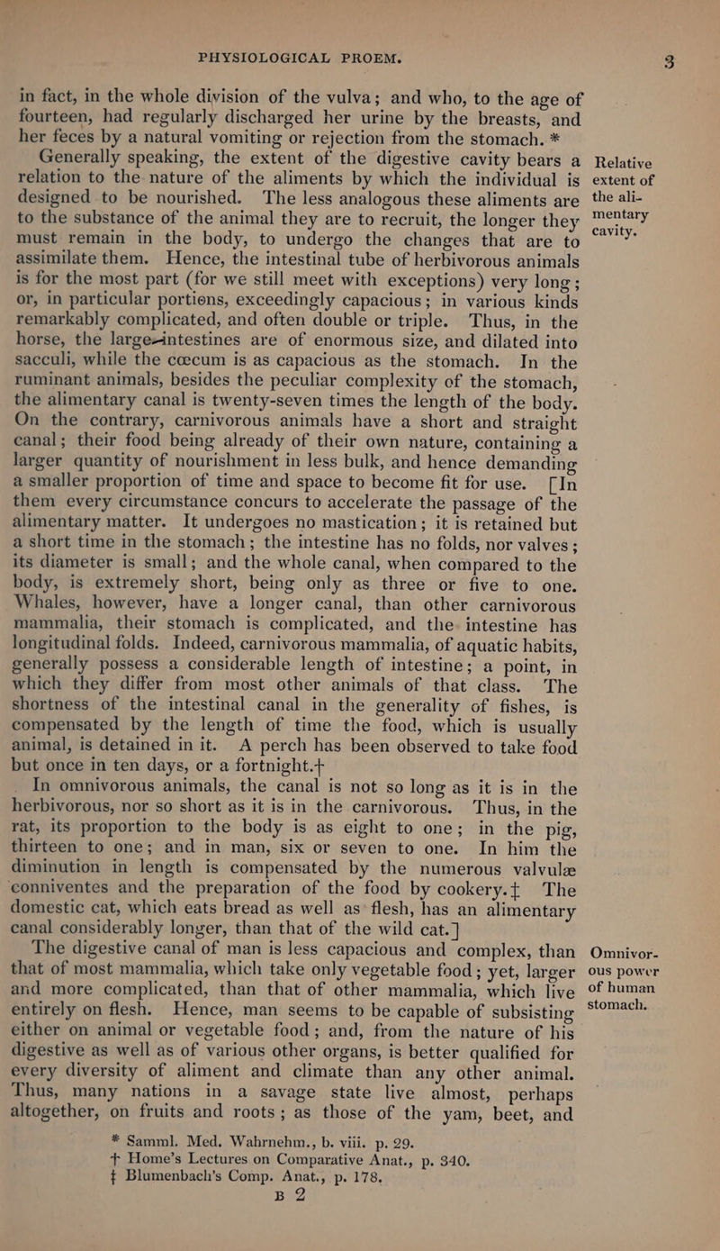 in fact, in the whole division of the vulva; and who, to the age of fourteen, had regularly discharged her urine by the breasts, and her feces by a natural vomiting or rejection from the stomach. * Generally speaking, the extent of the digestive cavity bears a relation to the nature of the aliments by which the individual is designed to be nourished. The less analogous these aliments are to the substance of the animal they are to recruit, the longer they must remain in the body, to undergo the changes that are to assimilate them. Hence, the intestinal tube of herbivorous animals is for the most part (for we still meet with exceptions) very long ; or, in particular portions, exceedingly capacious; in various kinds remarkably complicated, and often double or triple. Thus, in the horse, the large-intestines are of enormous size, and dilated into sacculi, while the coecum is as capacious as the stomach. In the ruminant animals, besides the peculiar complexity of the stomach, the alimentary canal is twenty-seven times the length of the body. On the contrary, carnivorous animals have a short and straight canal; their food being already of their own nature, containing a larger quantity of nourishment in less bulk, and hence demanding a smaller proportion of time and space to become fit for use. [In them every circumstance concurs to accelerate the passage of the alimentary matter. It undergoes no mastication; it is retained but a short time in the stomach; the intestine has no folds, nor valves; its diameter is small; and the whole canal, when compared to the body, is extremely short, being only as three or five to one. Whales, however, have a longer canal, than other carnivorous mammalia, their stomach is complicated, and the. intestine has longitudinal folds. Indeed, carnivorous mammalia, of aquatic habits, generally possess a considerable length of intestine; a point, in which they differ from most other animals of that class. The shortness of the intestinal canal in the generality of fishes, is compensated by the length of time the food, which is usually animal, is detained in it. A perch has been observed to take food but once in ten days, or a fortnight.+ In omnivorous animals, the canal is not so long as it is in the herbivorous, nor so short as it is in the carnivorous. Thus, in the rat, its proportion to the body is as eight to one; in the pig, thirteen to one; and in man, six or seven to one. In him the diminution in length is compensated by the numerous valvulze conniventes and the preparation of the food by cookery.{ The domestic cat, which eats bread as well as’ flesh, has an alimentary canal considerably longer, than that of the wild cat.] The digestive canal of man is less capacious and complex, than that of most mammalia, which take only vegetable food ; yet, larger and more complicated, than that of other mammalia, which live entirely on flesh. Hence, man seems to be capable of subsisting digestive as well as of various other organs, is better qualified for every diversity of aliment and climate than any other animal. Thus, many nations in a savage state live almost, perhaps altogether, on fruits and roots; as those of the yam, beet, and * Samml. Med. Wahrnehm., b. viii. p. 29. + Home’s Lectures on Comparative Anat., p. 340. ¢ Blumenbach’s Comp. Anat., p. 178. BZ Relative extent of the ali- mentary cavity. Omnivor- ous power of human stomach.