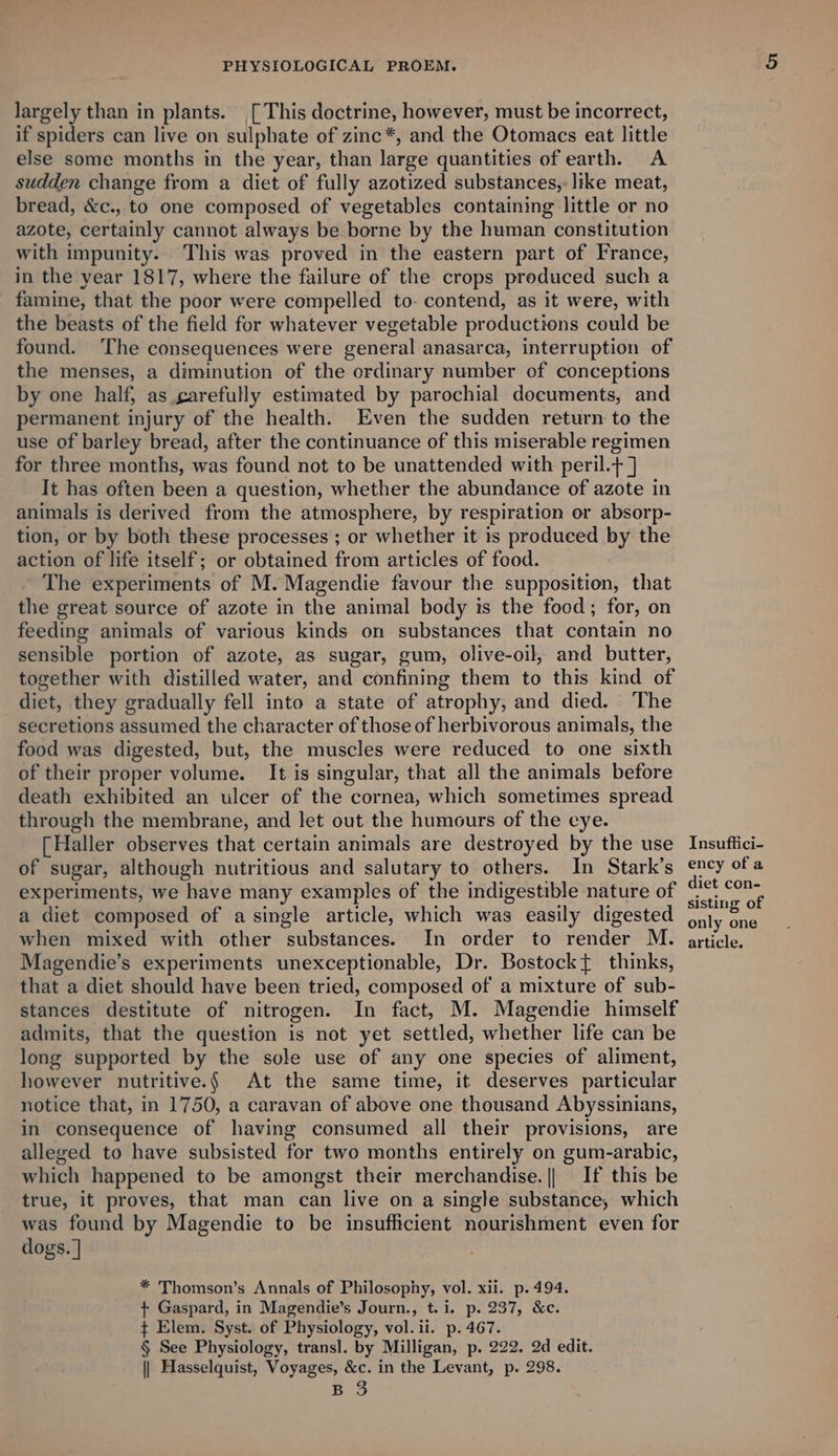 largely than in plants. [This doctrine, however, must be incorrect, if spiders can live on sulphate of zinc*, and the Otomacs eat little else some months in the year, than large quantities of earth. A sudden change from a diet of fully azotized substances, like meat, bread, &amp;c., to one composed of vegetables containing little or no azote, certainly cannot always be borne by the human constitution with impunity. This was proved in the eastern part of France, in the year 1817, where the failure of the crops produced such a famine, that the poor were compelled to- contend, as it were, with the beasts of the field for whatever vegetable productions could be found. The consequences were general anasarca, interruption of the menses, a diminution of the ordinary number of conceptions by one half, as carefully estimated by parochial documents, and permanent injury of the health. Even the sudden return to the use of barley bread, after the continuance of this miserable regimen for three months, was found not to be unattended with peril.+] It has often been a question, whether the abundance of azote in animals is derived from the atmosphere, by respiration or absorp- tion, or by both these processes ; or whether it is produced by the action of life itself; or obtained from articles of food. The experiments of M. Magendie favour the supposition, that the great source of azote in the animal body is the food; for, on feeding animals of various kinds on substances that contain no sensible portion of azote, as sugar, gum, olive-oil, and butter, together with distilled water, and confining them to this kind of diet, they gradually fell into a state of atrophy; and died. The secretions assumed the character of those of herbivorous animals, the food was digested, but, the muscles were reduced to one sixth of their proper volume. It is singular, that all the animals before death exhibited an ulcer of the cornea, which sometimes spread through the membrane, and let out the humours of the eye. [Haller observes that certain animals are destroyed by the use of sugar, although nutritious and salutary to others. In Stark’s experiments, we have many examples of the indigestible nature of a diet composed of a single article, which was easily digested when mixed with other substances. In order to render M. Magendie’s experiments unexceptionable, Dr. Bostockt{ thinks, that a diet should have been tried, composed of a mixture of sub- stances destitute of nitrogen. In fact, M. Magendie himself admits, that the question is not yet settled, whether life can be long supported by the sole use of any one species of aliment, however nutritive.§ At the same time, it deserves particular notice that, in 1750, a caravan of above one thousand Abyssinians, in consequence of having consumed all their provisions, are alleged to have subsisted for two months entirely on gum-arabic, which happened to be amongst their merchandise. || If this be true, it proves, that man can live on a single substance, which was found by Magendie to be insufficient nourishment even for dogs. | * Thomson’s Annals of Philosophy, vol. xii. p. 494. + Gaspard, in Magendie’s Journ., t.i. p. 237, &amp;c. ¢ Elem. Syst. of Physiology, vol. ii. p. 467. § See Physiology, transl. by Milligan, p. 222. 2d edit. || Hasselquist, Voyages, &amp;c. in the Levant, p. 298. B 3 Insuffici- ency of a diet con- sisting of only one article.