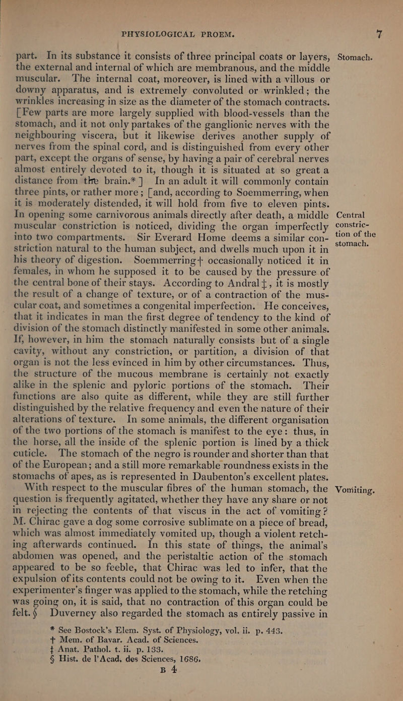 part. In its substance it consists of three principal coats or layers, the external and internal of which are membranous, and the middle muscular. The internal coat, moreover, is lined with a villous or downy apparatus, and is extremely convoluted or wrinkled; the wrinkles increasing in size as the diameter of the stomach contracts. [Few parts are more largely supplied with blood-vessels than the stomach, and it not only partakes of the ganglionic nerves with the neighbouring viscera, but it likewise derives another supply of nerves from the spinal cord, and is distinguished from every other part, except the organs of sense, by having a pair of cerebral nerves almost entirely devoted to it, though it is situated at so great a distance from tke brain.*] In an adult it will commonly contain three pints, or rather more ; [and, according to Soemmerring, when it is moderately distended, it will hold from five to eleven pints. In opening some carnivorous animals directly after death, a middle muscular constriction is noticed, dividing the organ imperfectly into two compartments. Sir Everard Home deems a similar con- striction natural to the human subject, and dwells much upon it in his theory of digestion. Soemmerring+ occasionally noticed it in females, in whom he supposed it to be caused by the pressure of the central bone of their stays. According to Andral{, it is mostly the result of a change of texture, or of a contraction of the mus- cular coat, and sometimes a congenital imperfection. He conceives, that it indicates in man the first degree of tendency to the kind of division of the stomach distinctly manifested in some other animals. If, however, in him the stomach naturally consists but of a single cavity, without any constriction, or partition, a division of that organ is not the less evinced in him by other circumstances. Thus, the structure of the mucous membrane is certainly not exactly alike in the splenic and pyloric portions of the stomach. Their functions are also quite as different, while they are still further distinguished by the relative frequency and even the nature of their alterations of texture. In some animals, the different organisation of the two portions of the stomach is manifest to the eye: thus, in the horse, all the inside of the splenic portion is lined by a thick cuticle. The stomach of the negro is rounder and shorter than that of the European; and a still more remarkable roundness exists in the stomachs of apes, as is represented in Daubenton’s excellent plates. With respect to the muscular fibres of the human stomach, the question is frequently agitated, whether they have any share or not in rejecting the contents of that viscus in the act of vomiting ? M. Chirac gave a dog some corrosive sublimate on a piece of bread, which was almost immediately vomited up, though a violent retch- ing afterwards continued. In this state of things, the animal’s abdomen was opened, and the peristaltic action of the stomach appeared to be so feeble, that Chirac was led to infer, that the expulsion of its contents could not be owing to it. Even when the experimenter’s finger was applied to the stomach, while the retching was going on, it is said, that no contraction of this organ could be felt.§ | Duverney also regarded the stomach as entirely passive in * See Bostock’s Elem. Syst. of Physiology, vol. ii. p. 443. + Mem. of Bavar. Acad. of Sciences. ' ¢ Anat. Pathol. t. ii. p. 133. § Hist. de Acad. des Sciences, 1686, B 4 Stomach. Central constric- tion of the stomach. Vomiting.