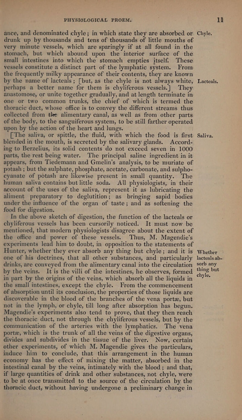 ance, and denominated chyle; in which state they are absorbed or drunk up by thousands and tens of thousands of little mouths of very minute vessels, which are sparingly if at all found in the stomach, but which abound upon the interior surface of the small intestines into which the stomach empties itself. These vessels constitute a distinct part of the lymphatic system. From the frequently milky appearance of their contents, they are known by the name of lacteals ; [but, as the chyle is not always white, perhaps a better name for them is chyliferous vessels.] They anastomose, or unite together gradually, and at length terminate in one or two common trunks, the chief of which is termed the thoracic duct, whose office is to convey the different streams thus collected from tke alimentary canal, as well as from other parts of the body, to the sanguiferous system, to be still farther operated upon by the action of the heart and lungs. | The saliva, or spittle, the fluid, with which the food is first blended in the mouth, is secreted by the salivary glands. Accord- ing to Berzelius, its solid contents do not exceed seven in 1000 parts, the rest being water. The principal saline ingredient in it appears, from Tiedemann and Gmelin’s analysis, to be muriate of potash ; but the sulphate, phosphate, acetate, carbonate, and sulpho- cyanate of potash are likewise present in small quantity. The human saliva contains but little soda. All physiologists, in their account of the uses of the saliva, represent it as lubricating the aliment preparatory to deglutition; as bringing sapid bodies under the influence of the organ of taste; and as softening the food for digestion. ; In the above sketch of digestion, the function of the lacteals or chyliferous vessels has been cursorily noticed. It must now be mentioned, that modern physiologists disagree about the extent of the office and pewer of these vessels. Thus, M. Magendie’s experiments lead him to doubt, in opposition to the statements of Hunter, whether they ever absorb any thing but chyle; and it is one of his doctrines, that all other substances, and particularly drinks, are conveyed from the alimentary canal into the circulation by the veins. It is the villi of the intestines, he observes, formed in part by the origins of the veins, which absorb all the liquids in the small intestines, except the chyle. From the commencement of absorption until its conclusion, the properties of those liquids are discoverable in the blood of the branches of the vena porte, but not in the lymph, or chyle, till long after absorption has begun. Magendie’s experiments also tend to prove, that they then reach the thoracic duct, not through the chyliferous vessels, but by the communication of the arteries with the lymphatics. The vena porte, which is the trunk of all the veins of the digestive organs, divides and subdivides in the tissue of the liver. Now, certain other experiments, of which M. Magendie gives the particulars, induce him to conclude, that this arrangement in the human economy has the effect of mixing the matter, absorbed in the intestinal canal by the veins, intimately with the blood; and that, if large quantities of drink and other substances, not chyle, were to be at once transmitted to the source of the circulation by the thoracic duct, without having undergone a preliminary change in Chyle. Lacteals. Saliva. Whether lacteals ab- sorb any thing but chyle.