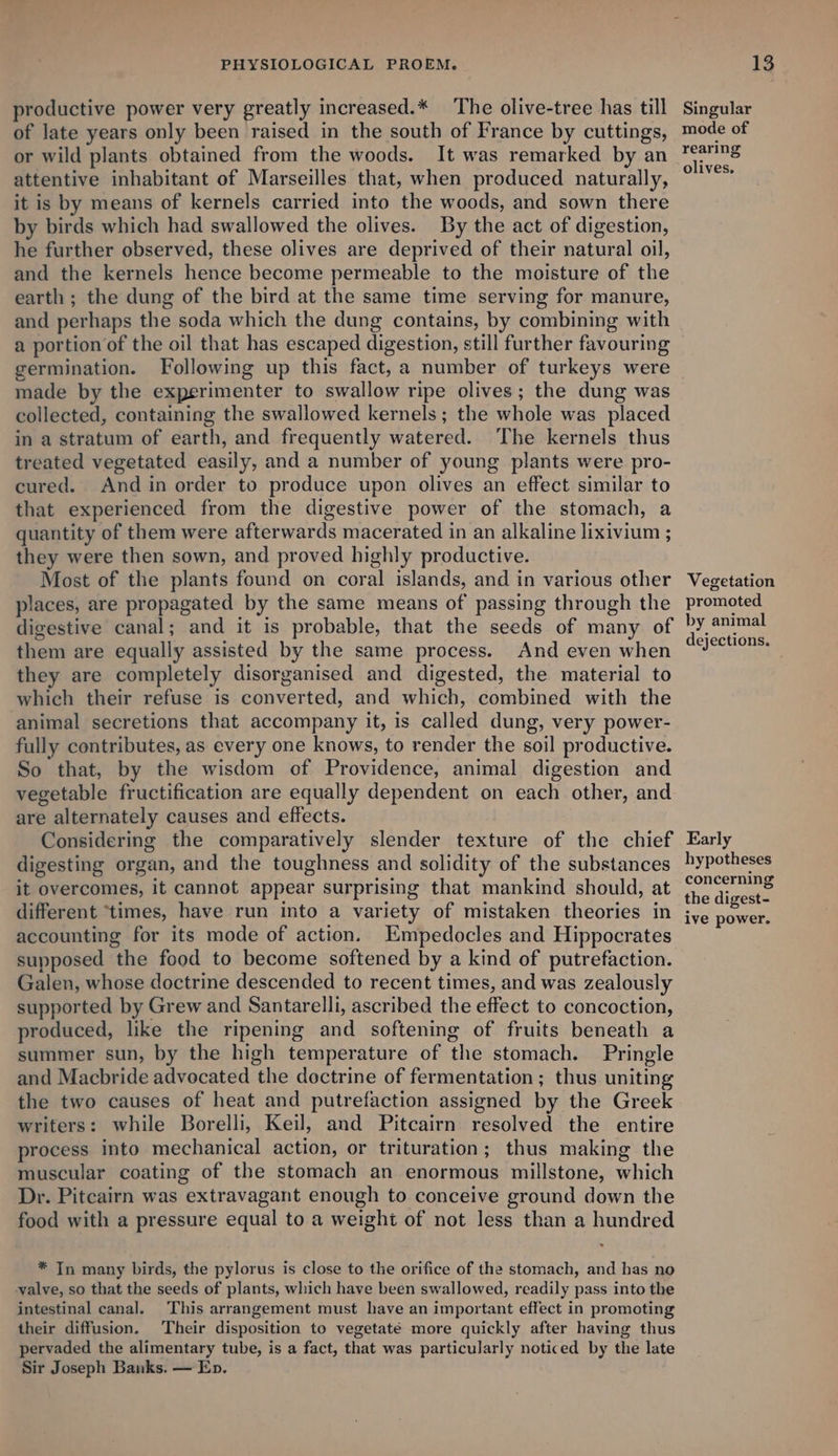 productive power very greatly increased.* The olive-tree has till of late years only been raised in the south of France by cuttings, or wild plants obtained from the woods. It was remarked by an attentive inhabitant of Marseilles that, when produced naturally, it is by means of kernels carried into the woods, and sown there by birds which had swallowed the olives. By the act of digestion, he further observed, these olives are deprived of their natural oil, and the kernels hence become permeable to the moisture of the earth ; the dung of the bird at the same time serving for manure, and perhaps the soda which the dung contains, by combining with a portion of the oil that has escaped digestion, still further favouring germination. Following up this fact, a number of turkeys were made by the experimenter to swallow ripe olives; the dung was collected, containing the swallowed kernels; the whole was placed in a stratum of earth, and frequently watered. The kernels thus treated vegetated easily, and a number of young plants were pro- cured. And in order to produce upon olives an effect similar to that experienced from the digestive power of the stomach, a quantity of them were afterwards macerated in an alkaline lixivium ; they were then sown, and proved highly productive. Most of the plants found on coral islands, and in various other places, are propagated by the same means of passing through the digestive canal; and it is probable, that the seeds of many of them are equally assisted by the same process. And even when they are completely disorganised and digested, the material to which their refuse is converted, and which, combined with the animal secretions that accompany it, is called dung, very power- fully contributes, as every one knows, to render the soil productive. So that, by the wisdom of Providence, animal digestion and vegetable fructification are equally dependent on each other, and are alternately causes and effects. Considering the comparatively slender texture of the chief digesting organ, and the toughness and solidity of the substances it overcomes, it cannot appear surprising that mankind should, at different ‘times, have run into a variety of mistaken theories in accounting for its mode of action. Empedocles and Hippocrates supposed the food to become softened by a kind of putrefaction. Galen, whose doctrine descended to recent times, and was zealously supported by Grew and Santarelli, ascribed the effect to concoction, produced, like the ripening and softening of fruits beneath a summer sun, by the high temperature of the stomach. Pringle and Macbride advocated the doctrine of fermentation; thus uniting the two causes of heat and putrefaction assigned by the Greek writers: while Borelli, Keil, and Pitcairn resolved the entire process into mechanical action, or trituration; thus making the muscular coating of the stomach an enormous millstone, which Dr. Pitcairn was extravagant enough to conceive ground down the food with a pressure equal to a weight of not less than a hundred * Tn many birds, the pylorus is close to the orifice of the stomach, and has no valve, so that the seeds of plants, which have been swallowed, readily pass into the intestinal canal. This arrangement must have an important effect in promoting their diffusion. Their disposition to vegetaté more quickly after having thus pervaded the alimentary tube, is a fact, that was particularly noticed by the late Sir Joseph Banks. — Ep. Singular mode of rearing olives, Vegetation promoted by animal dejections. Early hypotheses concerning the digest- ive power.