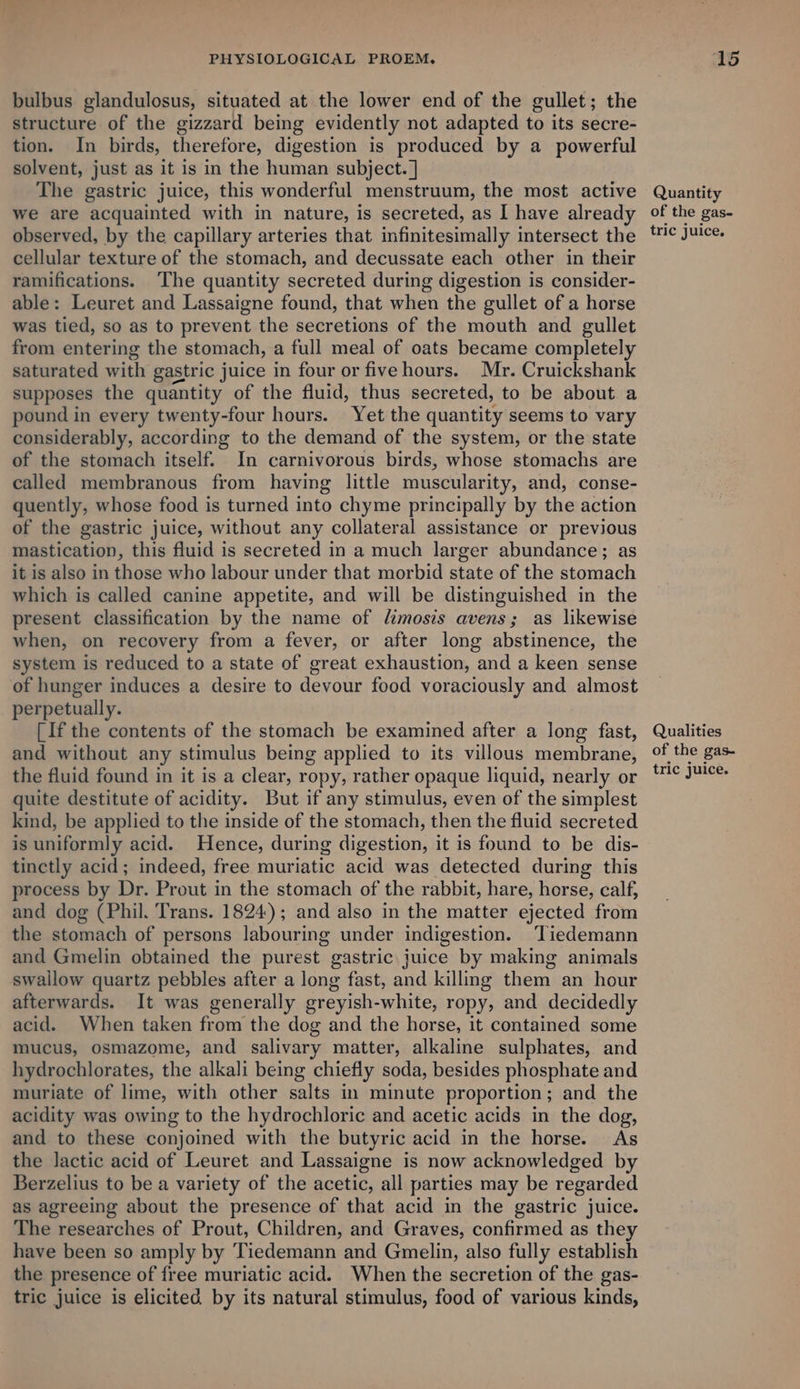 bulbus glandulosus, situated at the lower end of the gullet; the structure of the gizzard being evidently not adapted to its secre- tion. In birds, therefore, digestion is produced by a powerful solvent, just as it is in the human subject. ] The gastric juice, this wonderful menstruum, the most active we are acquainted with in nature, is secreted, as I have already observed, by the capillary arteries that infinitesimally intersect the cellular texture of the stomach, and decussate each other in their ramifications. ‘The quantity secreted during digestion is consider- able: Leuret and Lassaigne found, that when the gullet of a horse was tied, so as to prevent the secretions of the mouth and gullet from entering the stomach, a full meal of oats became completely saturated with gastric juice in four or five hours. Mr. Cruickshank supposes the quantity of the fluid, thus secreted, to be about a pound in every twenty-four hours. Yet the quantity seems to vary considerably, according to the demand of the system, or the state of the stomach itself. In carnivorous birds, whose stomachs are called membranous from having little muscularity, and, conse- quently, whose food is turned into chyme principally by the action of the gastric juice, without any collateral assistance or previous mastication, this fluid is secreted in a much larger abundance; as it is also in those who labour under that morbid state of the stomach which is called canine appetite, and will be distinguished in the present classification by the name of limosis avens; as likewise when, on recovery from a fever, or after long abstinence, the system is reduced to a state of great exhaustion, and a keen sense of hunger induces a desire to devour food voraciously and almost perpetually. [If the contents of the stomach be examined after a long fast, and without any stimulus being applied to its villous membrane, the fluid found in it is a clear, ropy, rather opaque liquid, nearly or quite destitute of acidity. But if any stimulus, even of the simplest kind, be applied to the inside of the stomach, then the fluid secreted is uniformly acid. Hence, during digestion, it is found to be dis- tinctly acid; indeed, free muriatic acid was detected during this process by Dr. Prout in the stomach of the rabbit, hare, horse, calf, and dog (Phil. Trans. 1824); and also in the matter ejected from the stomach of persons labouring under indigestion. ‘Tiedemann and Gmelin obtained the purest gastric juice by making animals swallow quartz pebbles after a long fast, and killing them an hour afterwards. It was generally greyish-white, ropy, and decidedly acid. When taken from the dog and the horse, it contained some mucus, osmazome, and salivary matter, alkaline sulphates, and hydrochlorates, the alkali being chiefly soda, besides phosphate and muriate of lime, with other salts in minute proportion; and the acidity was owing to the hydrochloric and acetic acids in the dog, and to these conjoined with the butyric acid in the horse. As the lactic acid of Leuret and Lassaigne is now acknowledged by Berzelius to be a variety of the acetic, all parties may be regarded as agreeing about the presence of that acid in the gastric juice. The researches of Prout, Children, and Graves, confirmed as they have been so amply by Tiedemann and Gmelin, also fully establish the presence of free muriatic acid. When the secretion of the gas- tric juice is elicited by its natural stimulus, food of various kinds, Quantity of the gas- tric juice, Qualities of the gas- tric juice.
