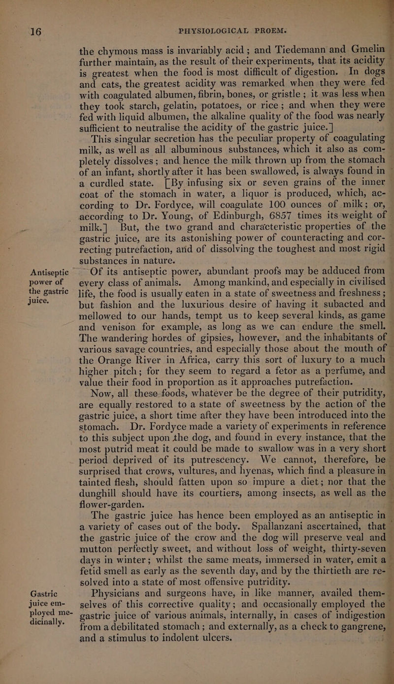 the chymous mass is invariably acid ; and Tiedemann and. Gmelin» further maintain, as the result of their experiments, that its acidity is greatest when the food is most difficult of digestion. In dogs and cats, the greatest acidity was remarked when they were fed with coagulated albumen, fibrin, bones, or gristle ; 1t was less when — they took starch, gelatin, potatoes, or rice; and when they were fed with liquid albumen, the alkaline quality of the food was nearly sufficient to neutralise the acidity of the gastric juice. ] ; This singular secretion has the peculiar property of coagulating milk, as well as all albuminous substances, which it also as com-— pletely dissolves ; and hence the milk thrown up from the stomach — of an infant, shortly after it has been swallowed, is always found in ~ a curdled state. [By infusing six or seven grains of the inner coat of the stomach in water, a liquor is produced, which, ac- cording to Dr. Fordyce, will coagulate 100 ounces of milk; or, according to Dr. Young, of Edinburgh, 6857 times its weight of - milk.] But, the two grand and characteristic properties of the ~ gastric juice, are its astonishing power of counteracting and cor-_ recting putrefaction, arid of dissolving the toughest and most rigid substances in nature. | Antiseptic ~ Of its antiseptic power, abundant proofs may be adduced from power of every class of animals. Among mankind, and especially in civilised the gastric Jife, the food is usually eaten in a state of sweetness and freshness ; aati but fashion and the luxurious desire of having it subacted and — mellowed to our hands, tempt us to keep several kinds, as game and venison for example, as long as we can endure the smell. | The wandering hordes of gipsies, however, and the inhabitants of various savage countries, and especially those about the mouth of © the Orange River in Africa, carry this sort of luxury to a much — higher pitch; for they seem to regard a fetor as a perfume, and value their food in proportion as it approaches putrefaction. Now, all these feods, whatever be the degree of their putridity, — are equally restored to a state of sweetness by the action of the gastric juice, a short time after they have been introduced into the stomach. Dr. Fordyce made a variety of experiments in reference _ to this subject upon the dog, and found in every instance, that the most putrid meat it could be made to swallow was in a very short — _ period deprived of its putrescency. We cannot, therefore, be surprised that crows, vultures, and hyenas, which find a pleasure in tainted flesh, should fatten upon so impure a diet; nor that the dunghill should have its courtiers, among insects, as well as the — flower-garden. | The gastric juice has hence been employed as an antiseptic in a variety of cases out of the body. Spallanzani ascertained, that the gastric juice of the crow and the dog will preserve veal and mutton perfectly sweet, and without loss of weight, thirty-seven days in winter; whilst the same meats, immersed in water, emit a fetid smell as early as the seventh day, and by the thirtieth are re-— _ solved into a state of most offensive putridity. | Gastric Physicians and surgeons have, in like manner, availed them- juiceem- selves of this corrective quality; and occasionally employed the— Sa me- gastric juice of various animals, internally, in cases of indigestion icinally. oe 5  from a debilitated stomach ; and externally, as a check to gangrene, and a stimulus to indolent ulcers. : re - F