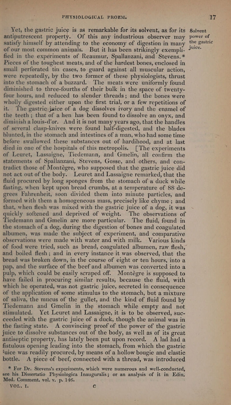 of our most common animals. But it has been strikingly exempli- fied in the experiments of Reaumur, Spallanzani, and Stevens. * Pieces of the toughest meats, and of the hardest bones, enclosed in small perforated tin cases, to guard against all muscular action, were repeatedly, by the two former of these physiologists, thrust into the stomach of a buzzard. The meats were uniformly found diminished to three-fourths of their bulk in the space of twenty- four hours, and reduced to slender threads; and the bones were wholly digested either upen the first trial, or a few repetitions of it. The gastric juice of a dog dissolves ivory and the enamel of the teeth ; that of a hen has been found to dissolve an onyx, and diminish a louis-d’or. And it is not many years ago, that the handles of several clasp-knives were found half-digested, and the blades blunted, in the stomach and intestines of a man, who had some time befere swallowed these substances out of hardihood, and at last died in one of the hospitals of this metropolis. [The experiments of Leuret, Lassaigne, Tiedemann, and Gmelin, all confirm the statements of Spallanzani, Stevens, Gosse, and others, and con- tradict those of Montégre, who supposed that the gastric juice did not act out of the body. Leuret and Lassaigne remarked, that the fluid procured by long sponges from the stomach of a duck while fasting, when kept upon bread crumbs, at a temperature of 88 de- grees Fahrenheit, soon divided them into minute particles, and formed with them a homogeneous mass, precisely like chyme ; and that, when flesh was mixed with the gastric juice of a dog, it was quickly softened and deprived of weight. The observations of Tiedemann and Gmelin are more particular. The fluid, found in the stomach of a dog, during the digestion of bones and coagulated albumen, was made the subject of experiment, and comparative observations were made with water and with milk. - Various kinds and boiled flesh; and in every instance it was observed, that the bread was broken down, in the course of eight or ten hours, into a pap, and the surface of the beef and albumen was converted into a pulp, which could be easily scraped off. Montégre is supposed to have failed in procuring similar results, because the fluid, with which he operated, was not gastric juice, secreted in consequence of the application of some stimulus to the stomach, but a mixture of saliva, the mucus of the gullet, and the kind of fluid found by Tiedemann and Gmelin in the stomach while empty and not stimulated. Yet Leuret and Lassaigne, it is to be observed, suc- ceeded with the gastric juice of a duck, though the animal was in the fasting state. A convincing proof of the power of the gastric juice to dissolve substances out of the body, as well as of its great antiseptic property, has lately been put upon record. A lad had a fistulous opening leading into the stomach, from which the gastric ‘uice was readily procured, by means of a hollow bougie and elastic bottle. A piece of beef, connected with a thread, was introduced * For Dr. Stevens’s experiments, which were numerous and well-conducted, see his Dissertatio Physiologica Inauguralis; or an analysis of it in Edin, Med. Comment. vol. v. p. 146. VOL. I. c
