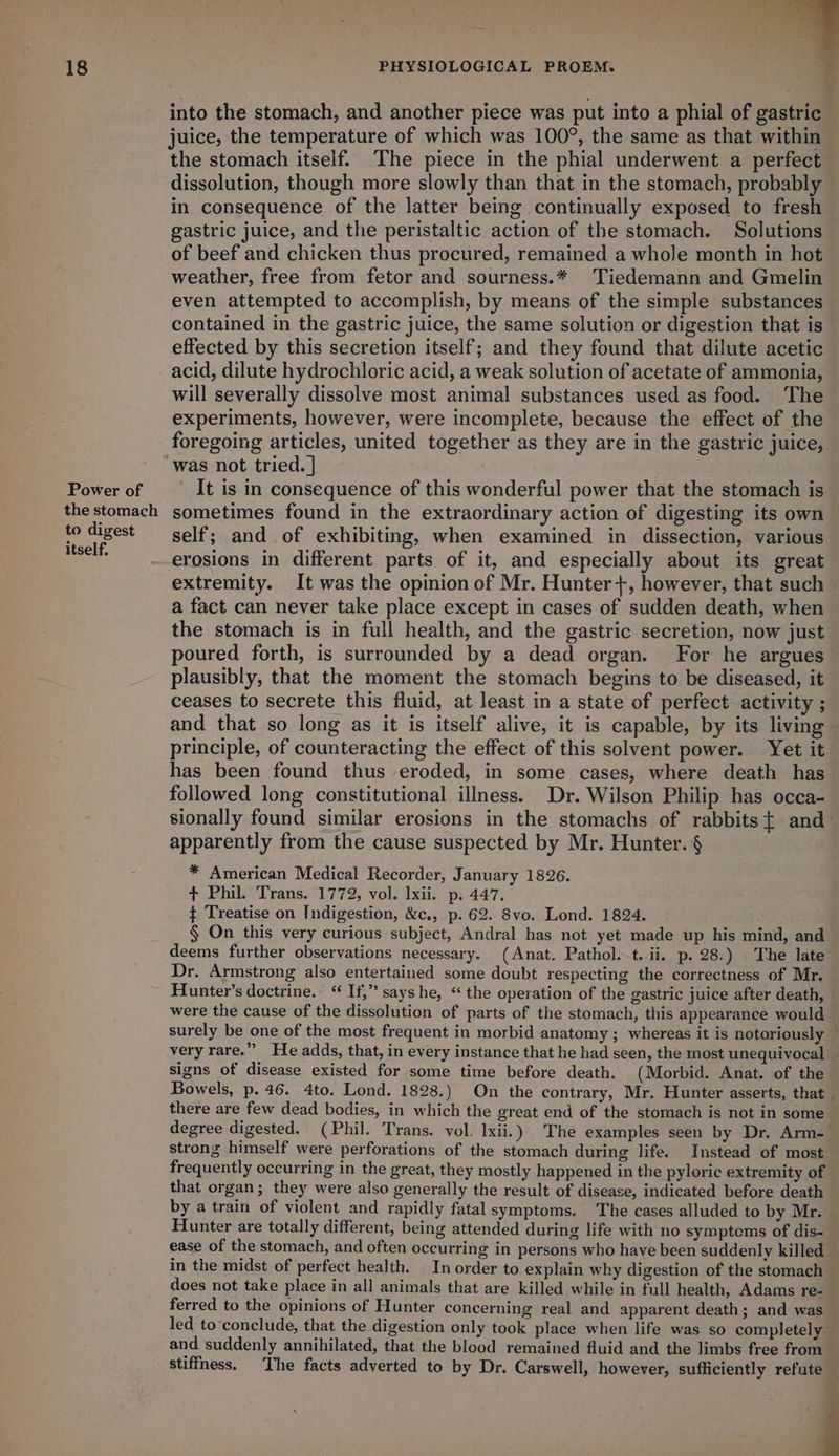 Power of the stomach to digest itself. into the stomach, and another piece was put into a phial of gastric juice, the temperature of which was 100°, the same as that within the stomach itself. The piece in the phial underwent a perfect dissolution, though more slowly than that in the stomach, probably in consequence of the latter being continually exposed to fresh gastric juice, and the peristaltic action of the stomach. Solutions of beef and chicken thus procured, remained a whole month in hot weather, free from fetor and sourness.* Tiedemann and Gmelin even attempted to accomplish, by means of the simple substances - contained in the gastric juice, the same solution or digestion that is effected by this secretion itself; and they found that dilute acetic acid, dilute hydrochloric acid, a weak solution of acetate of ammonia, will severally dissolve most animal substances used as food. The experiments, however, were incomplete, because the effect of the foregoing articles, united together as they are in the gastric juice, It is in consequence of this wonderful power that the stomach is sometimes found in the extraordinary action of digesting its own self; and .of exhibiting, when examined in dissection, various erosions in different parts of it, and especially about its great extremity. It was the opinion of Mr. Hunter+, however, that such a fact can never take place except in cases of sudden death, when the stomach is in full health, and the gastric secretion, now just poured forth, is surrounded by a dead organ. For he argues plausibly, that the moment the stomach begins to be diseased, it ceases to secrete this fluid, at least in a state of perfect activity ; and that so long as it is itself alive, it is capable, by its living principle, of counteracting the effect of this solvent power. Yet it has been found thus eroded, in some cases, where death has followed long constitutional illness. Dr. Wilson Philip has occa- sionally found similar erosions in the stomachs of rabbits{ and- apparently from the cause suspected by Mr. Hunter. § * American Medical Recorder, January 1826. + Phil. Trans. 1772, vol. xii. p. 447. ¢ Treatise on Indigestion, &c., p. 62. 8vo. Lond. 1824. § On this very curious subject, Andral has not yet made up his mind, and deems further observations necessary. (Anat. Pathol. t.-ii, p. 28.) . The late Dr. Armstrong also entertained some doubt respecting the correctness of Mr. were the cause of the dissolution of parts of the stomach, this appearance would surely be one of the most frequent in morbid anatomy ; whereas it is notoriously — very rare.” He adds, that, in every instance that he had seen, the most unequivocal signs of disease existed for some time before death. (Morbid. Anat. of the Bowels, p. 46. 4to. Lond. 1828.) On the contrary, Mr. Hunter asserts, that . there are few dead bodies, in which the great end of the stomach is not in some degree digested. (Phil. Trans. vol. lxii.) The examples seen by Dr. Arm-— strong himself were perforations of the stomach during life. Instead of most frequently occurring in the great, they mostly happened in the pyloric extremity of that organ; they were also generally the result of disease, indicated before death by a train of violent and rapidly fatal symptoms. ‘The cases alluded to by Mr. Hunter are totally different, being attended during life with no symptoms of dis-— ease of the stomach, and often occurring in persons who have been suddenly killed in the midst of perfect health. In order to explain why digestion of the stomach does not take place in all animals that are killed while in full health, Adams re- ferred to the opinions of Hunter concerning real and apparent death; and was led to-conclude, that the digestion only took place when life was so completely and suddenly annihilated, that the blood remained fluid and the limbs free from stiffness. The facts adverted to by Dr. Carswell, however, sufficiently refute — aay 3