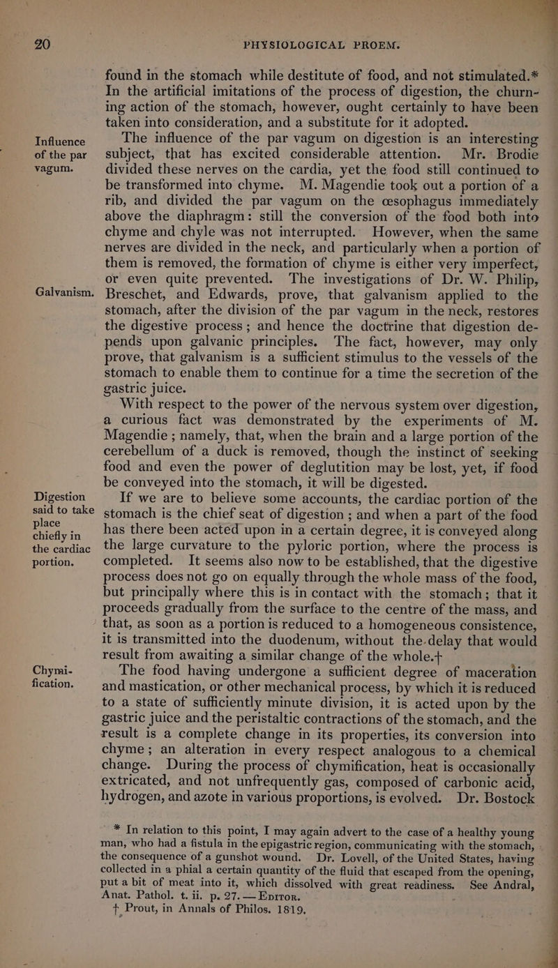 Influence of the par vagum. Galvanism. found in the stomach while destitute of food, and not stimulated.* In the artificial imitations of the process of digestion, the churn- ing action of the stomach, however, ought certainly to have been taken into consideration, and a substitute for it adopted. The influence of the par vagum on digestion is an interesting subject, that has excited considerable attention. Mr. Brodie divided these nerves on the cardia, yet the food still continued to be transformed into chyme. M.Magendie took out a portion of a rib, and divided the par vagum on the cesophagus immediately above the diaphragm: still the conversion of the food both into chyme and chyle was not interrupted. However, when the same nerves are divided in the neck, and particularly when a portion of them is removed, the formation of chyme is either very imperfect, or even quite prevented. The investigations of Dr. W. Philip, Breschet, and Edwards, prove, that galvanism applied to the stomach, after the division of the par vagum in the neck, restores Digestion said to take place chiefly in the cardiac portion. Chymi- fication. pends upon galvanic principles. The fact, however, may only prove, that galvanism is a sufficient stimulus to the vessels of the stomach to enable them to continue for a time the secretion of the gastric juice. With respect to the power of the nervous system over digestion, a curious fact was demonstrated by the experiments of M. Magendie ; namely, that, when the brain and a large portion of the cerebellum of a duck is removed, though the instinct of seeking food and even the power of deglutition may be lost, yet, if food be conveyed into the stomach, it will be digested. If we are to believe some accounts, the cardiac portion of the stomach is the chief seat of digestion ; and when a part of the food has there been acted upon in a certain degree, it is conveyed along the large curvature to the pyloric portion, where the process is completed. It seems also now to be established, that the digestive process does not go on equally through the whole mass of the food, but principally where this is in contact with the stomach; that it proceeds gradually from the surface to the centre of the mass, and that, as soon as a portion is reduced to a homogeneous consistence, it is transmitted into the duodenum, without the-delay that would result from awaiting a similar change of the whole.+ The food having undergone a sufficient degree of maceration and mastication, or other mechanical process, by which it is reduced to a state of sufficiently minute division, it is acted upon by the gastric juice and the peristaltic contractions of the stomach, and the result is a complete change in its properties, its conversion into chyme; an alteration in every respect analogous to a chemical change. During the process of chymification, heat is occasionally extricated, and not unfrequently gas, composed of carbonic acid, hydrogen, and azote in various proportions, is evolved. Dr. Bostock - * In relation to this point, I may again advert to the case of a healthy young man, who had a fistula in the epigastric region, communicating with the stomach, - the consequence of a gunshot wound. Dr. Lovell, of the United States, having | collected in a phial a certain quantity of the fluid that escaped from the opening, put a bit of meat into it, which dissolved with great readiness. See Andral, Anat. Pathol. t. ii. p.27.—Enprtor. | + Prout, in Annals of Philos. 1819,