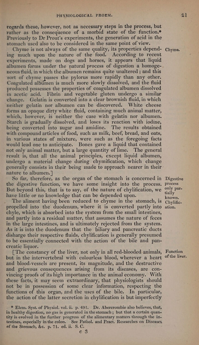 regards these, however, not as necessary steps in the process, but rather as the consequence of a morbid state of the function.* Previously to Dr Prout’s experiments, the generation of acid in the stomach used also to be considered in the same point of view. Chyme is not always of the same quality, its properties depend- ing much upon the nature of the food. According to recent experiments, made on dogs and horses, it appears that liquid albumen forms under the natural process of digestion a homoge-., neous fluid, in which the albumen remains quite unaltered ; and this ‘sort of chyme passes the pylorus more rapidly than any other. Coagulated albimen is much more slowly dissolved, and the fluid produced possesses the properties of coagulated albumen dissolved in acetic acid. Fibrin and vegetable gluten undergo a similar change. Gelatin is converted into a clear brownish fluid, in which neither gelatin nor albumen can be discovered. White cheese forms an opaque dirty white fluid, contaming much animal matter, Starch is gradually dissolved, and loses its reaction with iodine, being converted into sugar and amidine. The results obtained with compound articles of food, such as milk, beef, bread, and oats, in various states of mixture, were such as the foregoing facts would lead one to anticipate. Bones gave a liquid that contained not only animal matter, but a large quantity of lime. The general result is, that all the animal principles, except liquid albumen, undergo a material change during chymification, which change generally consists in their being made to approach nearer in their nature to albumen. | So far, therefore, as the organ of the stomach is concerned in the digestive function, we have some insight into the process. But beyond this, that is to say, of the nature of chylification, we have little or no knowledge that can be depended upon. The aliment having been reduced to chyme in the stomach, is propelled into the’ duodenum, where it is converted partly into chyle, which is absorbed into the system from the small intestines, and partly into a residual matter, that assumes the nature of feces in the large intestines, and is ultimately rejected from the system. As it is into the duodenum that the biliary and pancreatic ducts disharge their respective fluids, chylification is generally presumed to be essentially connected with the action of the bile and pan- creatic liquor. [ The constancy of the liver, not only in all red-blooded animals, but in the intervertebral with colourless blood, wherever a heart and blood-vessels are present, its magnitude, and the destructive and grievous consequences arising from its diseases, are con- vincing proofs of its high importance in the animal economy. With these facts, it may seem extraordinary, that physiologists should not be in possession of some clear information, respecting the functions of this organ, and the uses of the bile. In particular, the action of the latter secretion in chylification is but imperfectly * Elem. Syst. of Physiol. vol. ii. p. 491. Dr. Abercrombie also believes, that, in healthy digestion, no gas is generated in the stomach; but that a certain quan- tity is evolved in the further progress of the alimentary matters through the in- testines, especially inthe colon. See Pathol. and Pract. Researches on Diseases. of the Stomach, &amp;c. p. 71. ed. ii. S.C. c 3 Chyme. process only par- tially known. Chylific- ation. Function of the liver.