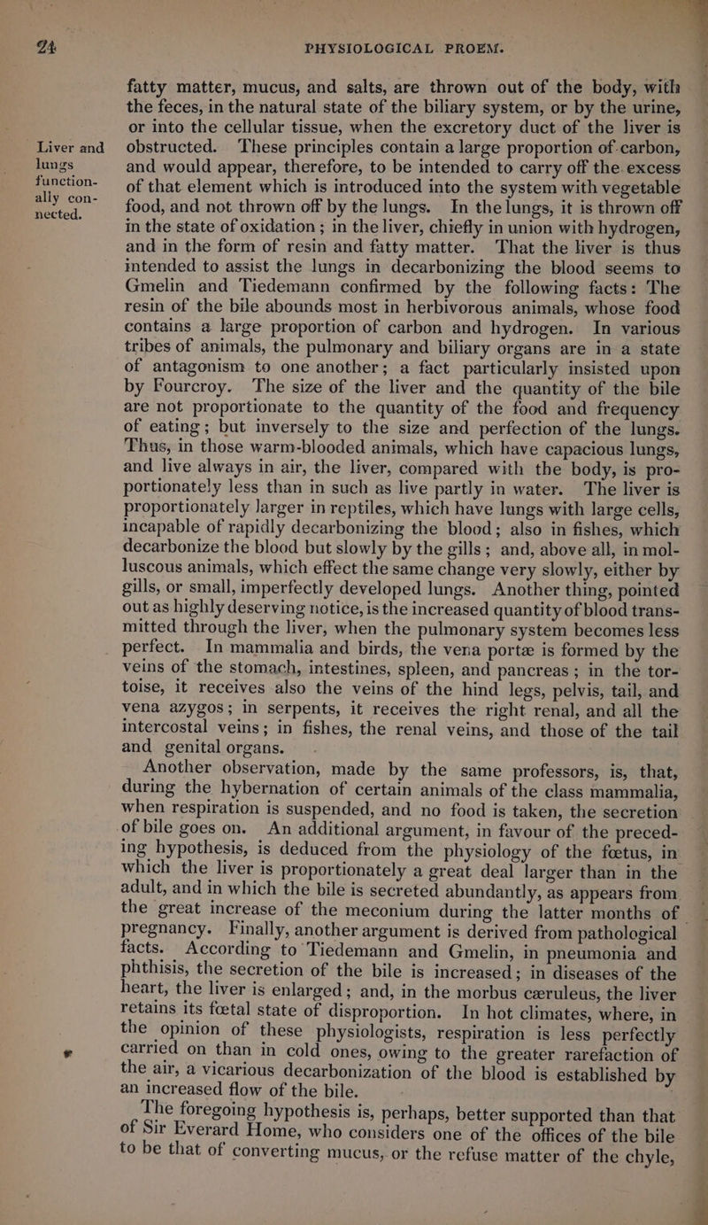 fatty matter, mucus, and salts, are thrown out of the body, with the feces, in the natural state of the biliary system, or by the urine, or into the cellular tissue, when the excretory duct of the liver is Liver and obstructed. These principles contain a large proportion of carbon, lungs and would appear, therefore, to be intended to carry off the excess function- —_ of that element which is introduced into the system with vegetable ae food, and not thrown off by the lungs. In the lungs, it is thrown off in the state of oxidation ; in the liver, chiefly in union with hydrogen, and in the form of resin and fatty matter. That the liver is thus intended to assist the lungs in decarbonizing the blood seems to Gmelin and Tiedemann confirmed by the following facts: The resin of the bile abounds most in herbivorous animals, whose food contains a large proportion of carbon and hydrogen. In various tribes of animals, the pulmonary and biliary organs are in a state of antagonism to one another; a fact particularly insisted upon by Fourcroy. The size of the liver and the quantity of the bile are not proportionate to the quantity of the food and frequency of eating; but inversely to the size and perfection of the lungs. Thus, in those warm-blooded animals, which have capacious lungs, and live always in air, the liver, compared with the body, is pro- portionately less than in such as live partly in water. The liver is proportionately larger in reptiles, which have lungs with large cells, incapable of rapidly decarbonizing the blood; also in fishes, which decarbonize the blood but slowly by the gills; and, above all, in mol- luscous animals, which effect the same change very slowly, either by gills, or small, imperfectly developed lungs. Another thing, pointed out as highly deserving notice, is the increased quantity of blood trans- mitted through the liver, when the pulmonary system becomes less perfect. In mammalia and birds, the vena porte is formed by the veins of the stomach, intestines, spleen, and pancreas; in the tor- toise, it receives also the veins of the hind legs, pelvis, tail, and vena azygos; in serpents, it receives the right renal, and all the intercostal veins; in fishes, the renal veins, and those of the tail and genital organs. Another observation, made by the same professors, is, that, during the hybernation of certain animals of the class mammalia, when respiration is suspended, and no food is taken, the secretion of bile goes on. An additional argument, in favour of the preced- ing hypothesis, is deduced from the physiology of the foetus, in. which the liver is proportionately a great deal larger than in the adult, and in which the bile is secreted abundantly, as appears from the great increase of the meconium during the latter months of | pregnancy. Finally, another argument is derived from pathological facts. According to Tiedemann and Gmelin, in pneumonia and phthisis, the secretion of the bile is increased; in diseases of the heart, the liver is enlarged; and, in the morbus ceruleus, the liver retains its foetal state of disproportion. In hot climates, where, in the opinion of these physiologists, respiration is less perfectly . carried on than in cold ones, owing to the greater rarefaction of the air, a vicarious decarbonization of the blood is established by an increased flow of the bile. : The foregoing hypothesis is, perhaps, better supported than that of Sir Everard Home, who considers one of the offices of the bile to be that of converting mucus, or the refuse matter of the chyle,