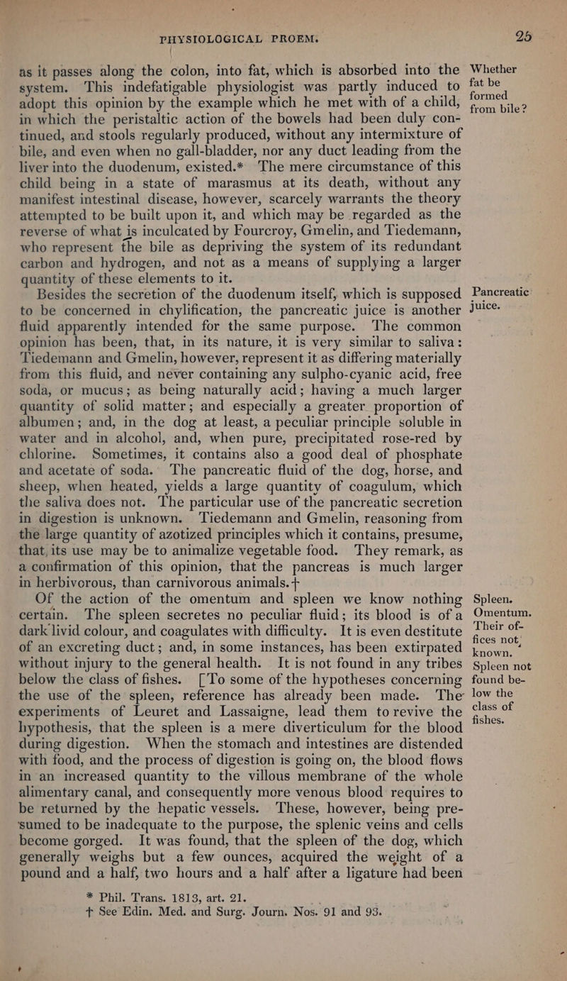 { as it passes along the colon, into fat, which is absorbed into the system. This indefatigable physiologist was partly induced to adopt this opinion by the example which he met with of a child, in which the peristaltic action of the bowels had been duly con- tinued, and stools regularly produced, without any intermixture of bile, and even when no gall-bladder, nor any duct leading from the liver into the duodenum, existed.* The mere circumstance of this child being in a state of marasmus at its death, without any manifest intestinal disease, however, scarcely warrants the theory attempted to be built upon it, and which may be regarded as the reverse of what is inculcated by Fourcroy, Gmelin, and Tiedemann, who represent the bile as depriving the system of its redundant carbon and hydrogen, and not as a means of supplying a larger quantity of these elements to it. Besides the secretion of the duodenum itself, which is supposed to be concerned in chylification, the pancreatic juice is another fluid apparently intended for the same purpose. The common opinion has been, that, in its nature, it is very similar to saliva: Tiedemann and Gmelin, however, represent it as differing materially from this fluid, and never containing any sulpho-cyanic acid, free soda, or mucus; as being naturally acid; having a much larger quantity of solid matter; and especially a greater proportion of albumen; and, in the dog at least, a peculiar principle soluble in water and in alcohol, and, when pure, precipitated rose-red by chlorine. Sometimes, it contains also a good deal of phosphate and acetate of soda. The pancreatic fluid of the dog, horse, and sheep, when heated, yields a large quantity of coagulum, which the saliva does not. The particular use of the pancreatic secretion in digestion is unknown. ‘Tiedemann and Gmelin, reasoning from the large quantity of azotized principles which it contains, presume, that, its use may be to animalize vegetable food. They remark, as a confirmation of this opinion, that the pancreas is much larger in herbivorous, than carnivorous animals. + Of the action of the omentum and spleen we know nothing certain. The spleen secretes no peculiar fluid; its blood is ofa dark livid colour, and coagulates with difficulty. It is even destitute of an excreting duct; and, in some instances, has been extirpated without injury to the general health. It is not found in any tribes below the class of fishes. [To some of the hypotheses concerning the use of the spleen, reference has already been made. The experiments of Leuret and Lassaigne, lead them to revive the hypothesis, that the spleen is a mere diverticulum for the blood during digestion. When the stomach and intestines are distended with food, and the process of digestion is going on, the blood flows in an increased quantity to the villous membrane of the whole alimentary canal, and consequently more venous blood requires to be returned by the hepatic vessels. These, however, being pre- ‘sumed to be inadequate to the purpose, the splenic veins and cells become gorged. It was found, that the spleen of the dog, which generally weighs but a few ounces, acquired the weight of a pound and a half, two hours and a half after a ligature had been * Phil. Trans. 1813, art. 21. ae + See Edin. Med. and Surg. Journ. Nos. 91 and 93. Whether fat be formed from bile? Pancreatic’ juice. Spleen. Omentum. Their of- fices not, known. Spleen not found be- low the class of fishes.
