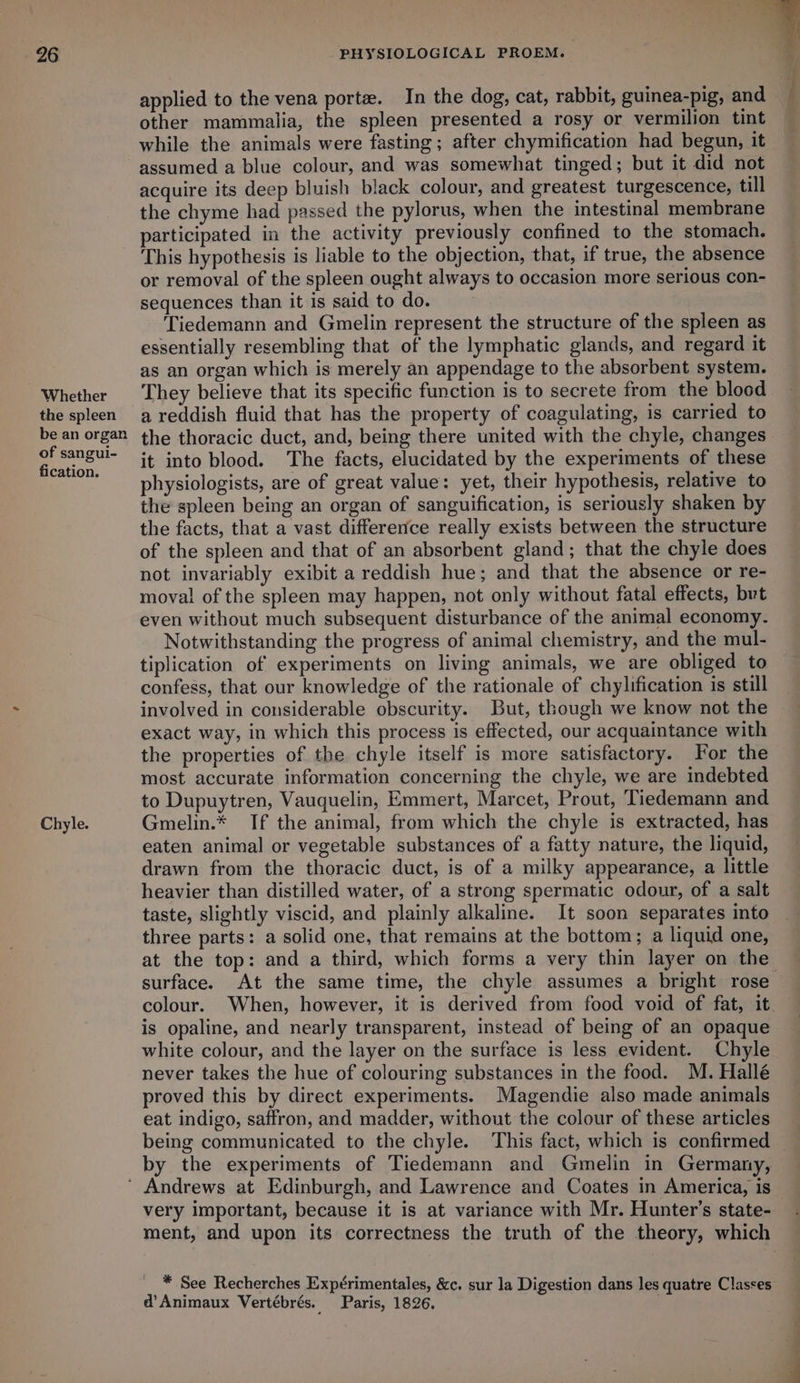 Whether the spleen be an organ of sangui- fication. Chyle. applied to the vena porte. In the dog, cat, rabbit, guinea-pig, and other mammalia, the spleen presented a rosy or vermilion tint while the animals were fasting; after chymification had begun, it assumed a blue colour, and was somewhat tinged; but it did not acquire its deep bluish black colour, and greatest turgescence, till the chyme had passed the pylorus, when the intestinal membrane participated in the activity previously confined to the stomach. This hypothesis is liable to the objection, that, if true, the absence or removal of the spleen ought always to occasion more serious con- sequences than it is said to do. Tiedemann and Gmelin represent the structure of the spleen as essentially resembling that of the lymphatic glands, and regard it as an organ which is merely an appendage to the absorbent system. They believe that its specific function is to secrete from the blood a reddish fluid that has the property of coagulating, is carried to the thoracic duct, and, being there united with the chyle, changes it into blood. The facts, elucidated by the experiments of these physiologists, are of great value: yet, their hypothesis, relative to the spleen being an organ of sanguification, is seriously shaken by the facts, that a vast difference really exists between the structure of the spleen and that of an absorbent gland; that the chyle does not invariably exibit a reddish hue; and that the absence or re- moval of the spleen may happen, not only without fatal effects, but even without much subsequent disturbance of the animal economy. Notwithstanding the progress of animal chemistry, and the mul- tiplication of experiments on living animals, we are obliged to confess, that our knowledge of the rationale of chylification is still involved in considerable obscurity. But, though we know not the exact way, in which this process is effected, our acquaintance with the properties of the chyle itself is more satisfactory. For the most accurate information concerning the chyle, we are indebted to Dupuytren, Vauquelin, Emmert, Marcet, Prout, Tiedemann and Gmelin.* If the animal, from which the chyle is extracted, has eaten animal or vegetable substances of a fatty nature, the liquid, drawn from the thoracic duct, is of a milky appearance, a little heavier than distilled water, of a strong spermatic odour, of a salt taste, slightly viscid, and plainly alkaline. It soon separates into three parts: a solid one, that remains at the bottom; a liquid one, at the top: and a third, which forms a very thin layer on the is opaline, and nearly transparent, instead of being of an opaque white colour, and the layer on the surface is less evident. Chyle never takes the hue of colouring substances in the food. M. Hallé proved this by direct experiments. Magendie also made animals eat indigo, saffron, and madder, without the colour of these articles being communicated to the chyle. This fact, which is confirmed by the experiments of Tiedemann and Gmelin in Germany, very important, because it is at variance with Mr. Hunter’s state- * See Recherches Expérimentales, &amp;c. sur la Digestion dans les quatre Classes d’Animaux Vertébrés. Paris, 1826. + ee