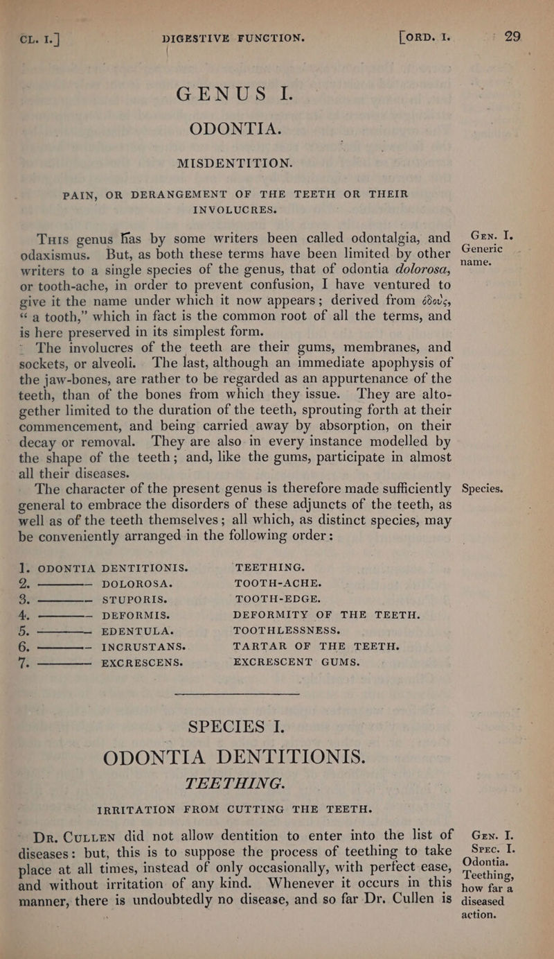 | G-EN-U.S I. ODONTIA. MISDENTITION. PAIN, OR DERANGEMENT OF THE TEETH OR THEIR INVOLUCRES. Turs genus fas by some writers been called odontalgia, and odaxismus. But, as both these terms have been limited by other writers to a single species of the genus, that of odontia dolorosa, or tooth-ache, in order to prevent confusion, I have ventured to give it the name under which it now appears; derived from édovs, “ a tooth,” which in fact is the common root of all the terms, and is here preserved in its simplest form. - The involucres of the teeth are their gums, membranes, and sockets, or alveoli. The last, although an immediate apophysis of the jaw-bones, are rather to be regarded as an appurtenance of the teeth, than of the bones from which they issue. They are alto- gether limited to the duration of the teeth, sprouting forth at their commencement, and being carried away by absorption, on their decay or removal. They are also in every instance modelled by the shape of the teeth; and, like the gums, participate in almost all their diseases. The character of the present genus is therefore made sufficiently general to embrace the disorders of these adjuncts of the teeth, as well as of the teeth themselves; all which, as distinct species, may be conveniently arranged in the following order: 1. ODONTIA DENTITIONIS. TEETHING. a —————— DOLOROSA. TOOTH-ACHE. 3. — STUPORIS. TOOTH-EDGE. 4. — DEFORMIS. DEFORMITY OF THE TEETH. RD ENTULA. TOOTHLESSNESS. a ———— INCRUSTANS. TARTAR OF THE TEETH. 7H EXCRESCENS. EXCRESCENT GUMS. SPECIES I. TEETHING. IRRITATION FROM CUTTING THE TEETH. Dr. Cutten did not allow dentition to enter into the list of diseases: but, this is to suppose the process of teething to take place at all times, instead of only occasionally, with pertect ease, and without irritation of any kind. Whenever it occurs in this manner, there is undoubtedly no disease, and so far Dr. Cullen is G EN. 14 Generic name. Species. Gen. I. Srec. I. Odontia. Teething, how fara diseased action.